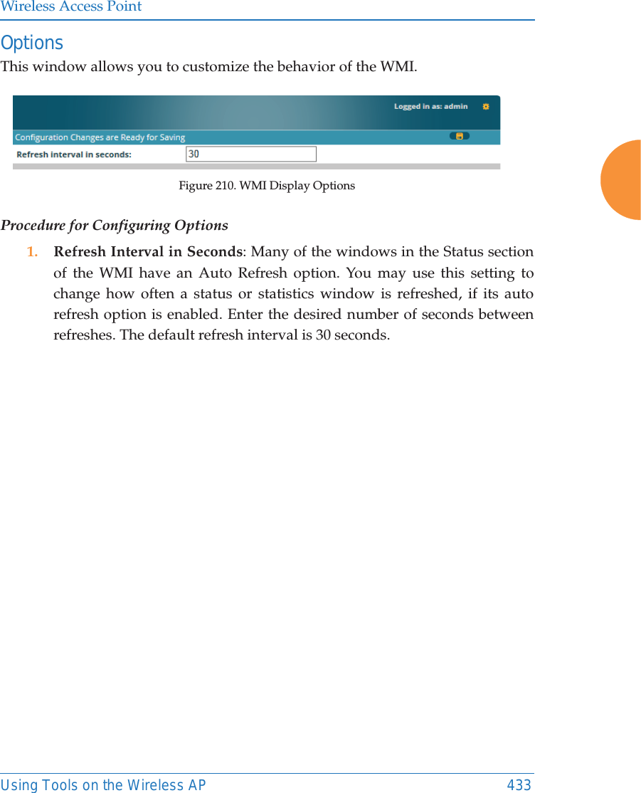 Wireless Access PointUsing Tools on the Wireless AP 433OptionsThis window allows you to customize the behavior of the WMI. Figure 210. WMI Display OptionsProcedure for Configuring Options1. Refresh Interval in Seconds: Many of the windows in the Status section of the WMI have an Auto Refresh option. You may use this setting to change how often a status or statistics window is refreshed, if its auto refresh option is enabled. Enter the desired number of seconds between refreshes. The default refresh interval is 30 seconds. 