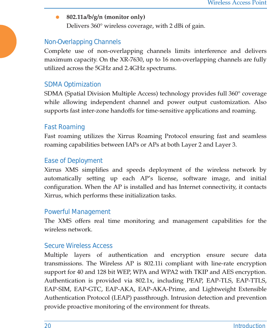 Wireless Access Point20 Introductionz802.11a/b/g/n (monitor only)Delivers 360° wireless coverage, with 2 dBi of gain.Non-Overlapping ChannelsComplete use of non-overlapping channels limits interference and delivers maximum capacity. On the XR-7630, up to 16 non-overlapping channels are fully utilized across the 5GHz and 2.4GHz spectrums.SDMA OptimizationSDMA (Spatial Division Multiple Access) technology provides full 360° coverage while allowing independent channel and power output customization. Also supports fast inter-zone handoffs for time-sensitive applications and roaming.Fast RoamingFast roaming utilizes the Xirrus Roaming Protocol ensuring fast and seamless roaming capabilities between IAPs or APs at both Layer 2 and Layer 3.Ease of DeploymentXirrus XMS simplifies and speeds deployment of the wireless network by automatically setting up each AP’s license, software image, and initial configuration. When the AP is installed and has Internet connectivity, it contacts Xirrus, which performs these initialization tasks. Powerful ManagementThe XMS offers real time monitoring and management capabilities for the wireless network. Secure Wireless AccessMultiple layers of authentication and encryption ensure secure data transmissions. The Wireless AP is 802.11i compliant with line-rate encryption support for 40 and 128 bit WEP, WPA and WPA2 with TKIP and AES encryption. Authentication is provided via 802.1x, including PEAP, EAP-TLS, EAP-TTLS, EAP-SIM, EAP-GTC, EAP-AKA, EAP-AKA-Prime, and Lightweight Extensible Authentication Protocol (LEAP) passthrough. Intrusion detection and prevention provide proactive monitoring of the environment for threats. 