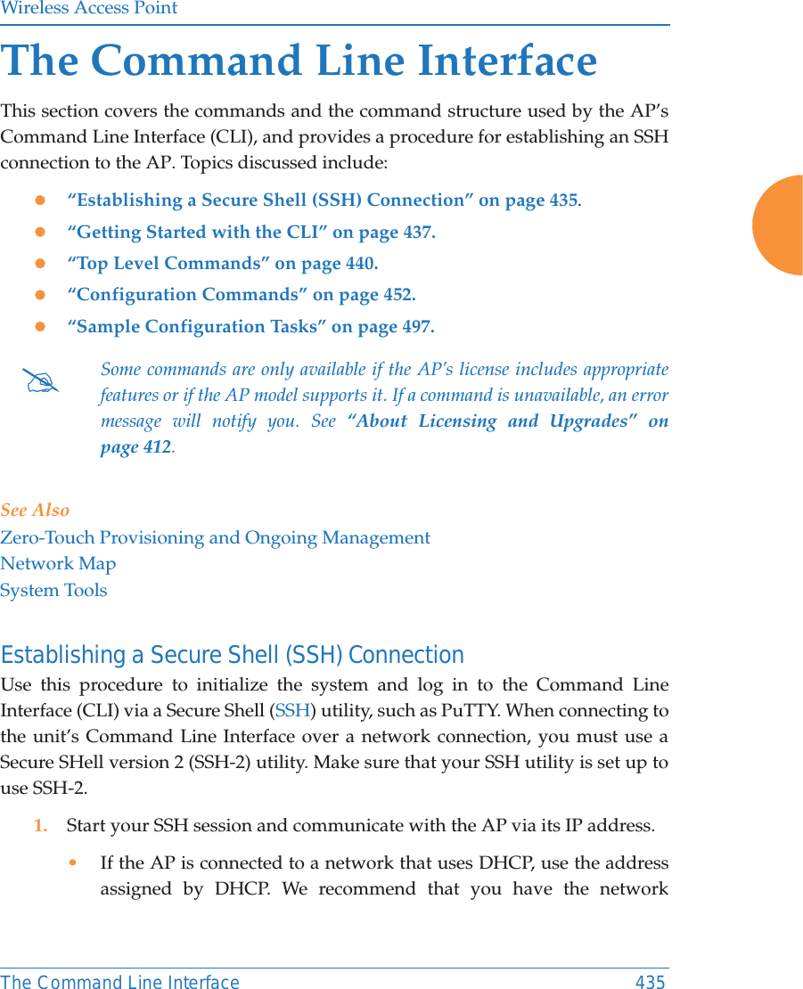 Wireless Access PointThe Command Line Interface 435The Command Line InterfaceThis section covers the commands and the command structure used by the AP’s Command Line Interface (CLI), and provides a procedure for establishing an SSH connection to the AP. Topics discussed include: z“Establishing a Secure Shell (SSH) Connection” on page 435.z“Getting Started with the CLI” on page 437.z“Top Level Commands” on page 440.z“Configuration Commands” on page 452.z“Sample Configuration Tasks” on page 497.See AlsoZero-Touch Provisioning and Ongoing ManagementNetwork MapSystem ToolsEstablishing a Secure Shell (SSH) ConnectionUse this procedure to initialize the system and log in to the Command Line Interface (CLI) via a Secure Shell (SSH) utility, such as PuTTY. When connecting to the unit’s Command Line Interface over a network connection, you must use a Secure SHell version 2 (SSH-2) utility. Make sure that your SSH utility is set up to use SSH-2. 1. Start your SSH session and communicate with the AP via its IP address. •If the AP is connected to a network that uses DHCP, use the address assigned by DHCP. We recommend that you have the network #Some commands are only available if the AP’s license includes appropriate features or if the AP model supports it. If a command is unavailable, an error message will notify you. See “About Licensing and Upgrades” on page 412. 