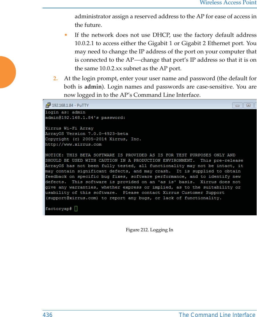 Wireless Access Point436 The Command Line Interfaceadministrator assign a reserved address to the AP for ease of access in the future.•If the network does not use DHCP, use the factory default address 10.0.2.1 to access either the Gigabit 1 or Gigabit 2 Ethernet port. You may need to change the IP address of the port on your computer that is connected to the AP — change that port’s IP address so that it is on the same 10.0.2.xx subnet as the AP port.2. At the login prompt, enter your user name and password (the default for both is admin). Login names and passwords are case-sensitive. You are now logged in to the AP’s Command Line Interface.Figure 212. Logging In