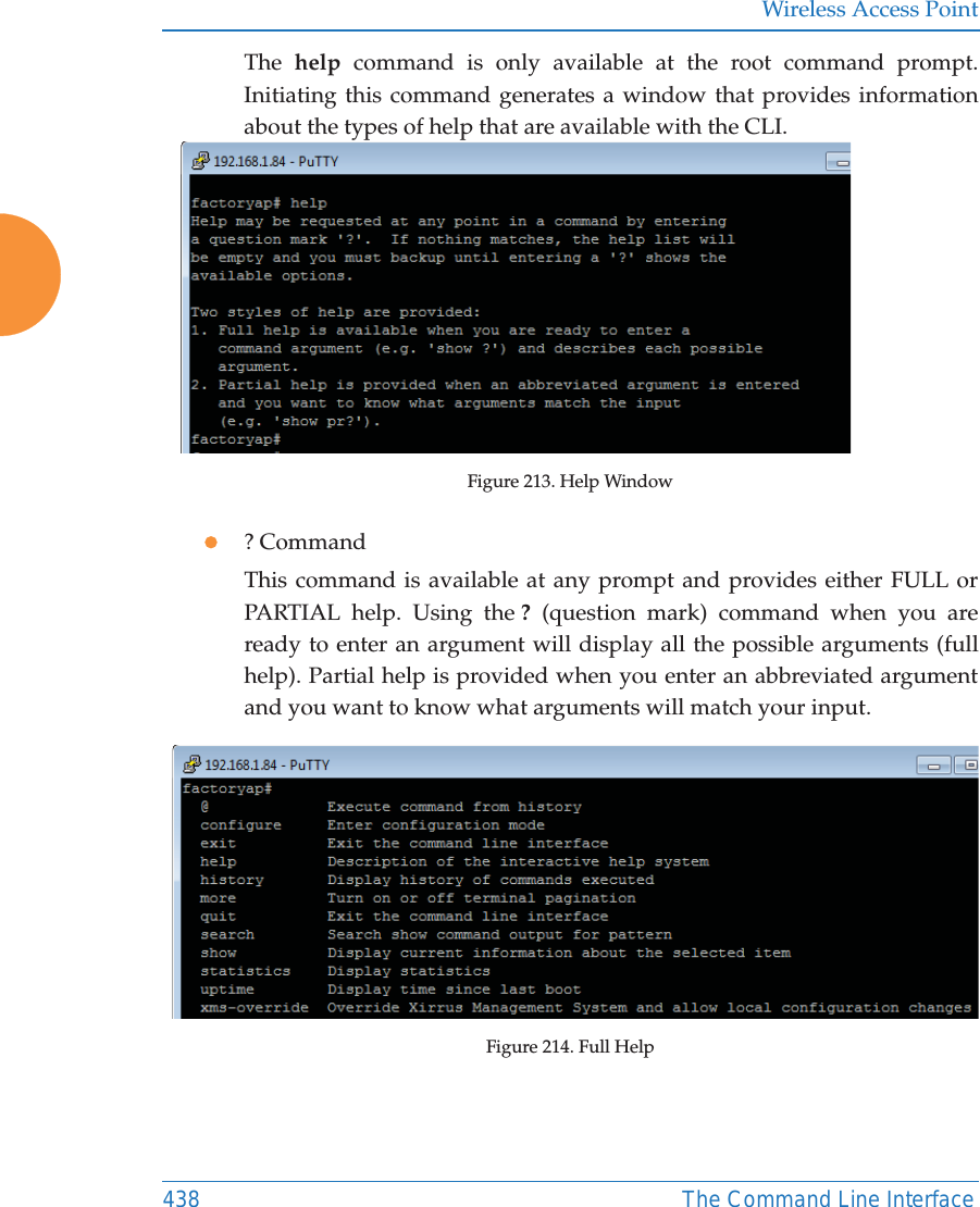 Wireless Access Point438 The Command Line InterfaceThe  help command is only available at the root command prompt. Initiating this command generates a window that provides information about the types of help that are available with the CLI.Figure 213. Help Window z? CommandThis command is available at any prompt and provides either FULL or PARTIAL help. Using the ? (question mark) command when you are ready to enter an argument will display all the possible arguments (full help). Partial help is provided when you enter an abbreviated argument and you want to know what arguments will match your input.Figure 214. Full Help