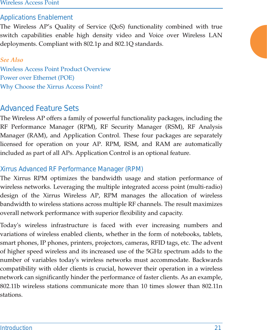 Wireless Access PointIntroduction 21Applications EnablementThe Wireless AP’s Quality of Service (QoS) functionality combined with true switch capabilities enable high density video and Voice over Wireless LAN deployments. Compliant with 802.1p and 802.1Q standards. See AlsoWireless Access Point Product OverviewPower over Ethernet (POE)Why Choose the Xirrus Access Point?Advanced Feature Sets The Wireless AP offers a family of powerful functionality packages, including the RF Performance Manager (RPM), RF Security Manager (RSM), RF Analysis Manager (RAM), and Application Control. These four packages are separately licensed for operation on your AP. RPM, RSM, and RAM are automatically included as part of all APs. Application Control is an optional feature.Xirrus Advanced RF Performance Manager (RPM)The Xirrus RPM optimizes the bandwidth usage and station performance of wireless networks. Leveraging the multiple integrated access point (multi-radio) design of the Xirrus Wireless AP, RPM manages the allocation of wireless bandwidth to wireless stations across multiple RF channels. The result maximizes overall network performance with superior flexibility and capacity. Today&apos;s wireless infrastructure is faced with ever increasing numbers and variations of wireless enabled clients, whether in the form of notebooks, tablets, smart phones, IP phones, printers, projectors, cameras, RFID tags, etc. The advent of higher speed wireless and its increased use of the 5GHz spectrum adds to the number of variables today&apos;s wireless networks must accommodate. Backwards compatibility with older clients is crucial, however their operation in a wireless network can significantly hinder the performance of faster clients. As an example, 802.11b wireless stations communicate more than 10 times slower than 802.11n stations. 