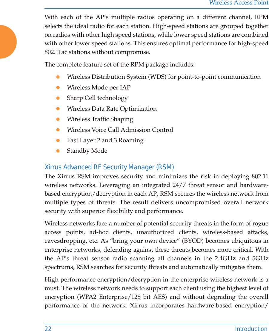 Wireless Access Point22 IntroductionWith each of the AP’s multiple radios operating on a different channel, RPM selects the ideal radio for each station. High-speed stations are grouped together on radios with other high speed stations, while lower speed stations are combined with other lower speed stations. This ensures optimal performance for high-speed 802.11ac stations without compromise. The complete feature set of the RPM package includes: zWireless Distribution System (WDS) for point-to-point communicationzWireless Mode per IAPzSharp Cell technologyzWireless Data Rate OptimizationzWireless Traffic ShapingzWireless Voice Call Admission ControlzFast Layer 2 and 3 Roaming                      zStandby Mode                                             Xirrus Advanced RF Security Manager (RSM)The Xirrus RSM improves security and minimizes the risk in deploying 802.11wireless networks. Leveraging an integrated 24/7 threat sensor and hardware-based encryption/decryption in each AP, RSM secures the wireless network from multiple types of threats. The result delivers uncompromised overall network security with superior flexibility and performance. Wireless networks face a number of potential security threats in the form of rogue access points, ad-hoc clients, unauthorized clients, wireless-based attacks, eavesdropping, etc. As “bring your own device” (BYOD) becomes ubiquitous in enterprise networks, defending against these threats becomes more critical. With the AP’s threat sensor radio scanning all channels in the 2.4GHz and 5GHz spectrums, RSM searches for security threats and automatically mitigates them. High performance encryption/decryption in the enterprise wireless network is a must. The wireless network needs to support each client using the highest level of encryption (WPA2 Enterprise/128 bit AES) and without degrading the overall performance of the network. Xirrus incorporates hardware-based encryption/
