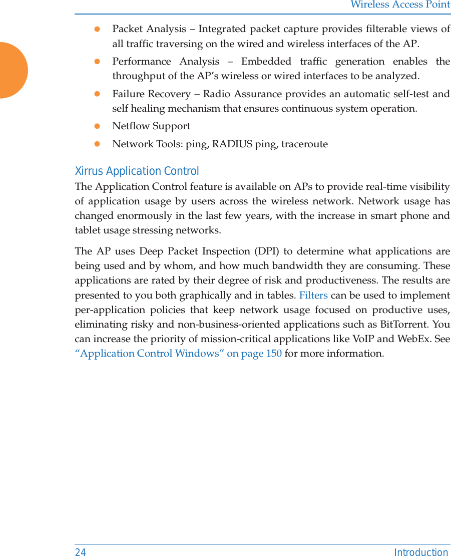 Wireless Access Point24 IntroductionzPacket Analysis – Integrated packet capture provides filterable views of all traffic traversing on the wired and wireless interfaces of the AP.zPerformance Analysis – Embedded traffic generation enables the throughput of the AP’s wireless or wired interfaces to be analyzed.zFailure Recovery – Radio Assurance provides an automatic self-test and self healing mechanism that ensures continuous system operation.zNetflow SupportzNetwork Tools: ping, RADIUS ping, tracerouteXirrus Application ControlThe Application Control feature is available on APs to provide real-time visibility of application usage by users across the wireless network. Network usage has changed enormously in the last few years, with the increase in smart phone and tablet usage stressing networks. The AP uses Deep Packet Inspection (DPI) to determine what applications are being used and by whom, and how much bandwidth they are consuming. These applications are rated by their degree of risk and productiveness. The results are presented to you both graphically and in tables. Filters can be used to implement per-application policies that keep network usage focused on productive uses, eliminating risky and non-business-oriented applications such as BitTorrent. You can increase the priority of mission-critical applications like VoIP and WebEx. See “Application Control Windows” on page 150 for more information.