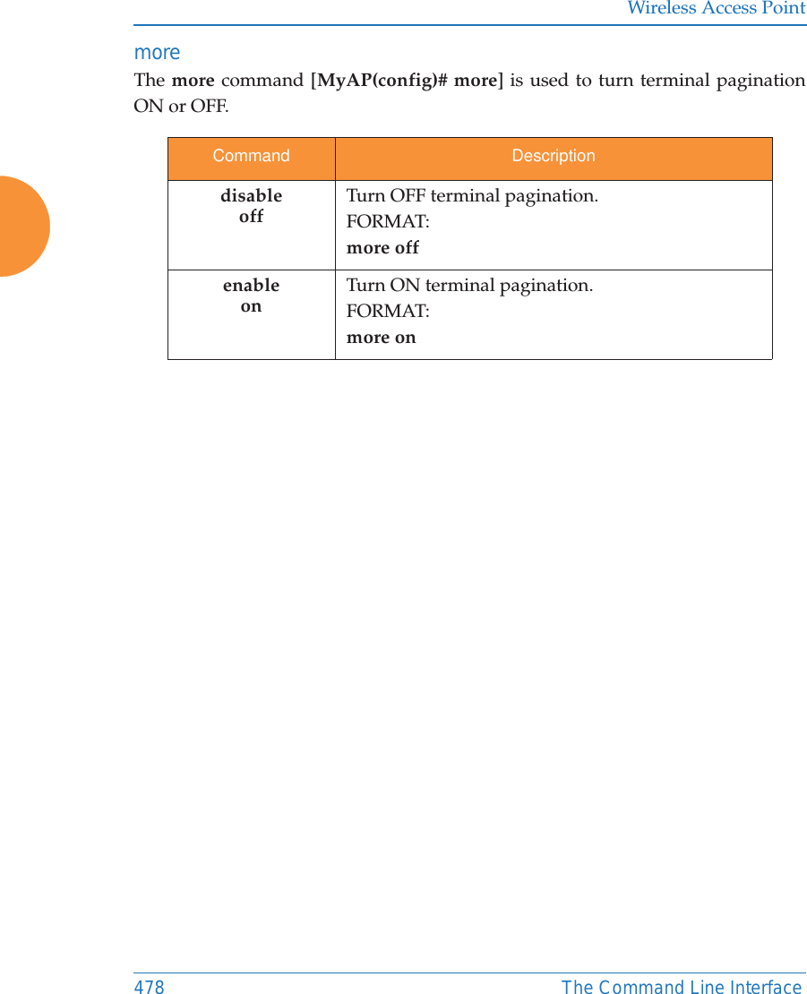 Wireless Access Point478 The Command Line Interfacemore The more command [MyAP(config)# more] is used to turn terminal pagination ON or OFF.Command DescriptiondisableoffTurn OFF terminal pagination.FORMAT:more offenableonTurn ON terminal pagination.FORMAT:more on