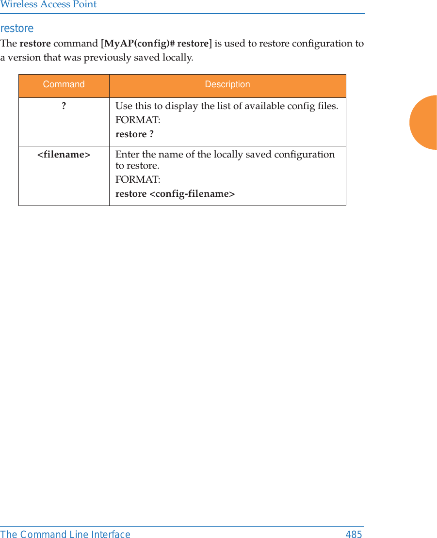 Wireless Access PointThe Command Line Interface 485restore The restore command [MyAP(config)# restore] is used to restore configuration to a version that was previously saved locally. Command Description?Use this to display the list of available config files.FORMAT:restore ?&lt;filename&gt; Enter the name of the locally saved configuration to restore.FORMAT:restore &lt;config-filename&gt;