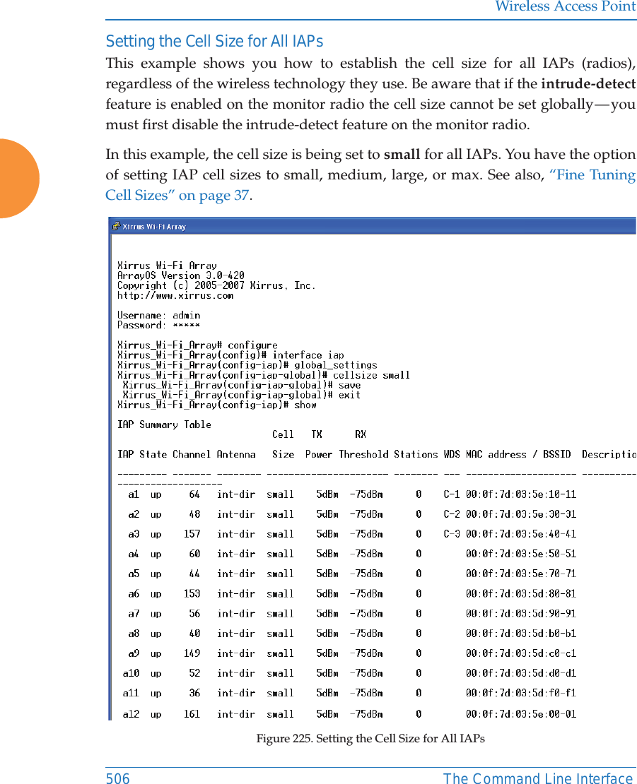 Wireless Access Point506 The Command Line InterfaceSetting the Cell Size for All IAPsThis example shows you how to establish the cell size for all IAPs (radios), regardless of the wireless technology they use. Be aware that if the intrude-detectfeature is enabled on the monitor radio the cell size cannot be set globally — you must first disable the intrude-detect feature on the monitor radio.In this example, the cell size is being set to small for all IAPs. You have the option of setting IAP cell sizes to small, medium, large, or max. See also, “Fine Tuning Cell Sizes” on page 37.Figure 225. Setting the Cell Size for All IAPs