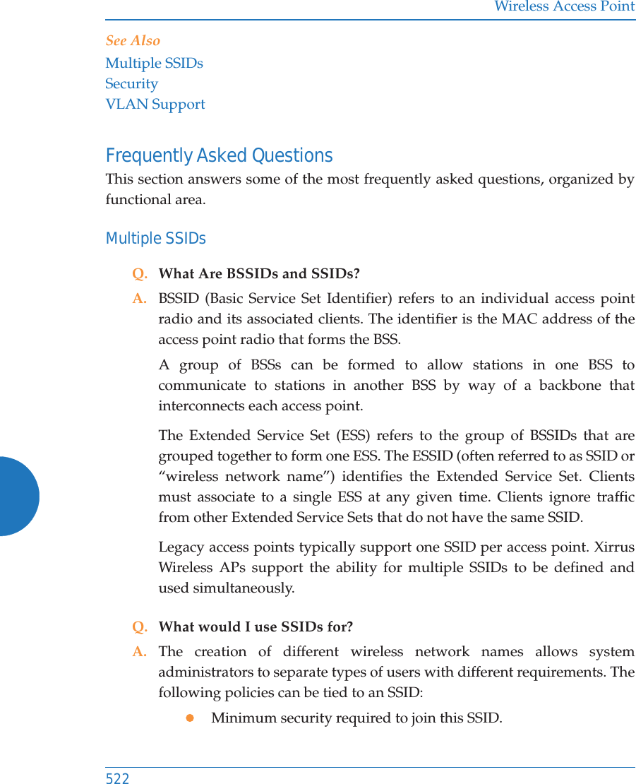 Wireless Access Point522See AlsoMultiple SSIDsSecurityVLAN SupportFrequently Asked QuestionsThis section answers some of the most frequently asked questions, organized by functional area.Multiple SSIDsQ. What Are BSSIDs and SSIDs?A. BSSID (Basic Service Set Identifier) refers to an individual access point radio and its associated clients. The identifier is the MAC address of the access point radio that forms the BSS.A group of BSSs can be formed to allow stations in one BSS to communicate to stations in another BSS by way of a backbone that interconnects each access point.The Extended Service Set (ESS) refers to the group of BSSIDs that are grouped together to form one ESS. The ESSID (often referred to as SSID or “wireless network name”) identifies the Extended Service Set. Clients must associate to a single ESS at any given time. Clients ignore traffic from other Extended Service Sets that do not have the same SSID.Legacy access points typically support one SSID per access point. Xirrus Wireless APs support the ability for multiple SSIDs to be defined and used simultaneously.Q. What would I use SSIDs for?A. The creation of different wireless network names allows system administrators to separate types of users with different requirements. The following policies can be tied to an SSID:zMinimum security required to join this SSID.