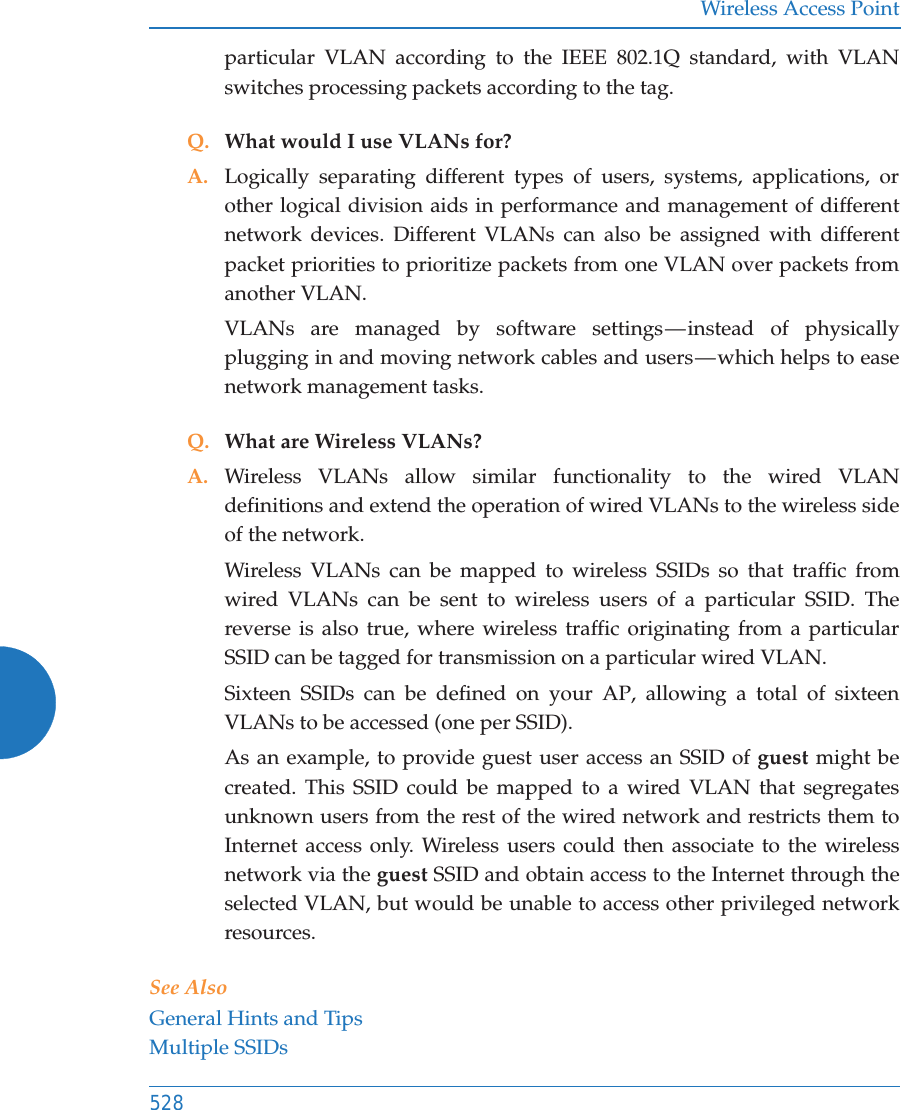 Wireless Access Point528particular VLAN according to the IEEE 802.1Q standard, with VLAN switches processing packets according to the tag.Q. What would I use VLANs for?A. Logically separating different types of users, systems, applications, or other logical division aids in performance and management of different network devices. Different VLANs can also be assigned with different packet priorities to prioritize packets from one VLAN over packets from another VLAN.VLANs are managed by software settings — instead  of  physically plugging in and moving network cables and users — which helps to ease network management tasks.Q. What are Wireless VLANs?A. Wireless VLANs allow similar functionality to the wired VLAN definitions and extend the operation of wired VLANs to the wireless side of the network.Wireless VLANs can be mapped to wireless SSIDs so that traffic from wired VLANs can be sent to wireless users of a particular SSID. The reverse is also true, where wireless traffic originating from a particular SSID can be tagged for transmission on a particular wired VLAN.Sixteen SSIDs can be defined on your AP, allowing a total of sixteen VLANs to be accessed (one per SSID).As an example, to provide guest user access an SSID of guest might be created. This SSID could be mapped to a wired VLAN that segregates unknown users from the rest of the wired network and restricts them to Internet access only. Wireless users could then associate to the wireless network via the guest SSID and obtain access to the Internet through the selected VLAN, but would be unable to access other privileged network resources.See AlsoGeneral Hints and TipsMultiple SSIDs