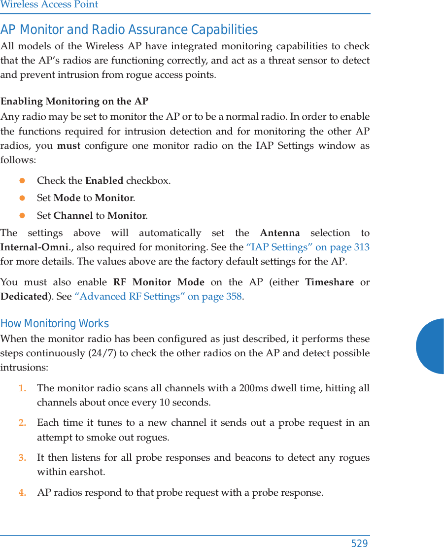 Wireless Access Point529AP Monitor and Radio Assurance CapabilitiesAll models of the Wireless AP have integrated monitoring capabilities to check that the AP’s radios are functioning correctly, and act as a threat sensor to detect and prevent intrusion from rogue access points. Enabling Monitoring on the APAny radio may be set to monitor the AP or to be a normal radio. In order to enable the functions required for intrusion detection and for monitoring the other AP radios, you must configure one monitor radio on the IAP Settings window as follows:zCheck the Enabled checkbox.zSet Mode to Monitor.zSet Channel to Monitor.The settings above will automatically set the Antenna selection to Internal-Omni., also required for monitoring. See the “IAP Settings” on page 313for more details. The values above are the factory default settings for the AP. You must also enable RF Monitor Mode on the AP (either Timeshare or Dedicated). See “Advanced RF Settings” on page 358.How Monitoring WorksWhen the monitor radio has been configured as just described, it performs these steps continuously (24/7) to check the other radios on the AP and detect possible intrusions:1. The monitor radio scans all channels with a 200ms dwell time, hitting all channels about once every 10 seconds.2. Each time it tunes to a new channel it sends out a probe request in an attempt to smoke out rogues.3. It then listens for all probe responses and beacons to detect any rogues within earshot.4. AP radios respond to that probe request with a probe response.