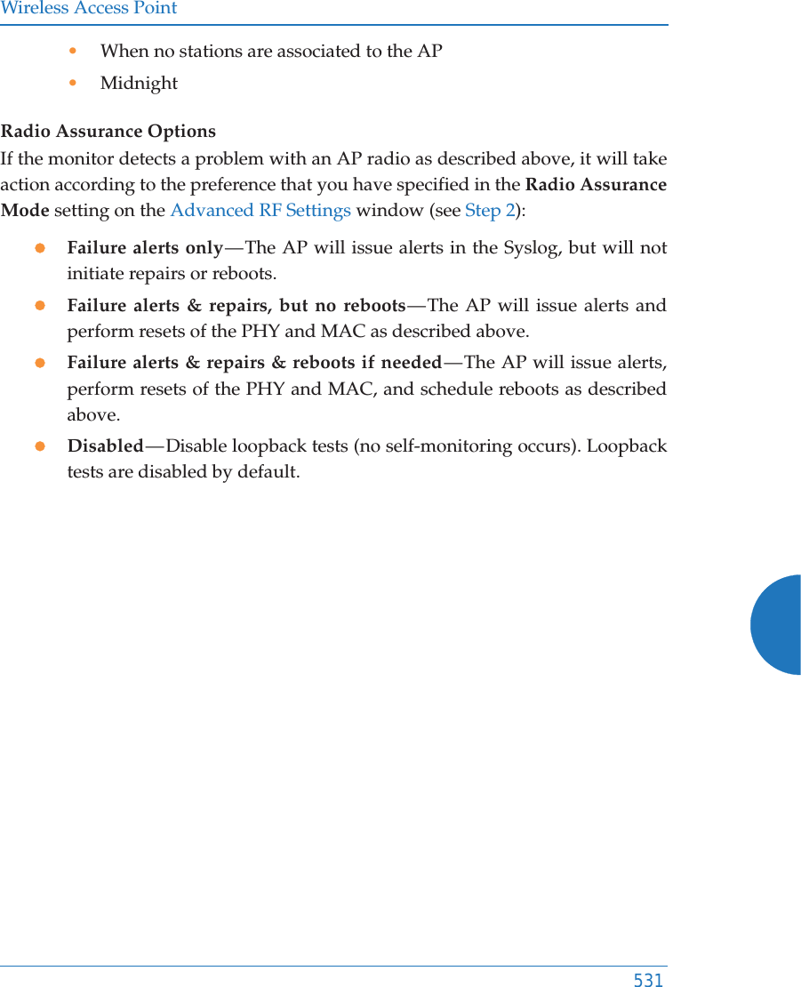 Wireless Access Point531•When no stations are associated to the AP•MidnightRadio Assurance OptionsIf the monitor detects a problem with an AP radio as described above, it will take action according to the preference that you have specified in the Radio Assurance Mode setting on the Advanced RF Settings window (see Step 2):zFailure alerts only — The AP will issue alerts in the Syslog, but will not initiate repairs or reboots.zFailure alerts &amp; repairs, but no reboots — The AP will issue alerts and perform resets of the PHY and MAC as described above. zFailure alerts &amp; repairs &amp; reboots if needed — The AP will issue alerts, perform resets of the PHY and MAC, and schedule reboots as described above. zDisabled — Disable loopback tests (no self-monitoring occurs). Loopback tests are disabled by default.