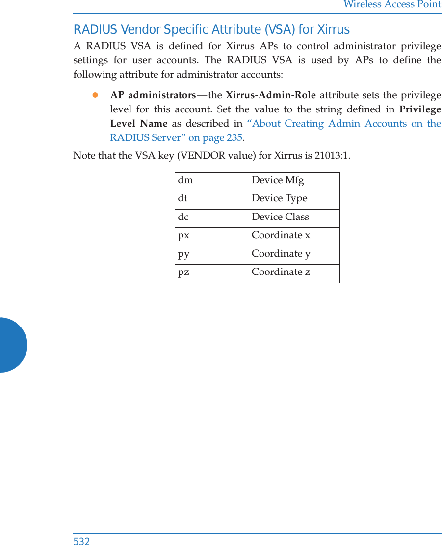 Wireless Access Point532RADIUS Vendor Specific Attribute (VSA) for XirrusA RADIUS VSA is defined for Xirrus APs to control administrator privilege settings for user accounts. The RADIUS VSA is used by APs to define the following attribute for administrator accounts:zAP administrators — the  Xirrus-Admin-Role attribute sets the privilege level for this account. Set the value to the string defined in Privilege Level Name as described in “About Creating Admin Accounts on the RADIUS Server” on page 235. Note that the VSA key (VENDOR value) for Xirrus is 21013:1.dm  Device Mfg      dt  Device Type     dc  Device Class    px Coordinate xpy Coordinate ypz Coordinate z