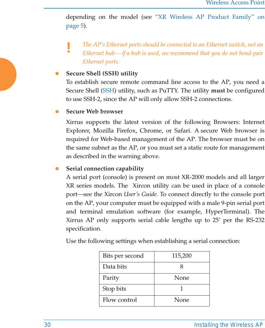 Wireless Access Point30 Installing the Wireless APdepending on the model (see “XR Wireless AP Product Family” on page 5). zSecure Shell (SSH) utilityTo establish secure remote command line access to the AP, you need a Secure Shell (SSH) utility, such as PuTTY. The utility must be configured to use SSH-2, since the AP will only allow SSH-2 connections. zSecure Web browserXirrus supports the latest version of the following Browsers: Internet Explorer, Mozilla Firefox, Chrome, or Safari. A secure Web browser is required for Web-based management of the AP. The browser must be on the same subnet as the AP, or you must set a static route for management as described in the warning above. zSerial connection capabilityA serial port (console) is present on most XR-2000 models and all larger XR series models. The  Xircon utility can be used in place of a console port—see the Xircon User’s Guide. To connect directly to the console port on the AP, your computer must be equipped with a male 9-pin serial port and terminal emulation software (for example, HyperTerminal). The Xirrus AP only supports serial cable lengths up to 25’ per the RS-232 specification. Use the following settings when establishing a serial connection:!The AP’s Ethernet ports should be connected to an Ethernet switch, not an Ethernet hub — if a hub is used, we recommend that you do not bond-pair Ethernet ports.Bits per second 115,200Data bits 8Parity NoneStop bits 1Flow control None
