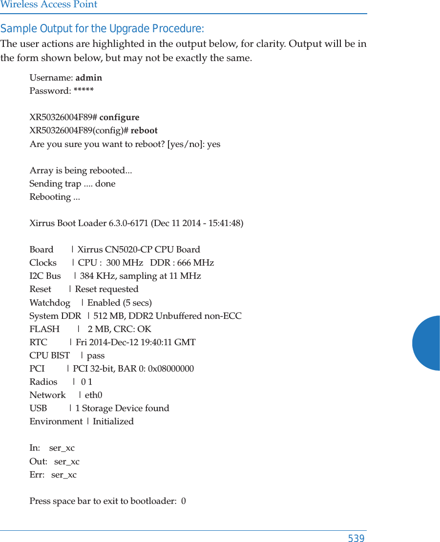 Wireless Access Point539Sample Output for the Upgrade Procedure: The user actions are highlighted in the output below, for clarity. Output will be in the form shown below, but may not be exactly the same.Username: adminPassword: *****XR50326004F89# configureXR50326004F89(config)# rebootAre you sure you want to reboot? [yes/no]: yesArray is being rebooted...Sending trap .... doneRebooting ...Xirrus Boot Loader 6.3.0-6171 (Dec 11 2014 - 15:41:48)Board       | Xirrus CN5020-CP CPU BoardClocks      | CPU :  300 MHz   DDR : 666 MHzI2C Bus     | 384 KHz, sampling at 11 MHzReset       | Reset requestedWatchdog    | Enabled (5 secs)System DDR  | 512 MB, DDR2 Unbuffered non-ECCFLASH       |   2 MB, CRC: OKRTC         | Fri 2014-Dec-12 19:40:11 GMTCPU BIST    | passPCI         | PCI 32-bit, BAR 0: 0x08000000Radios      |  0 1Network     | eth0USB         | 1 Storage Device foundEnvironment | InitializedIn:    ser_xcOut:   ser_xcErr:   ser_xcPress space bar to exit to bootloader:  0