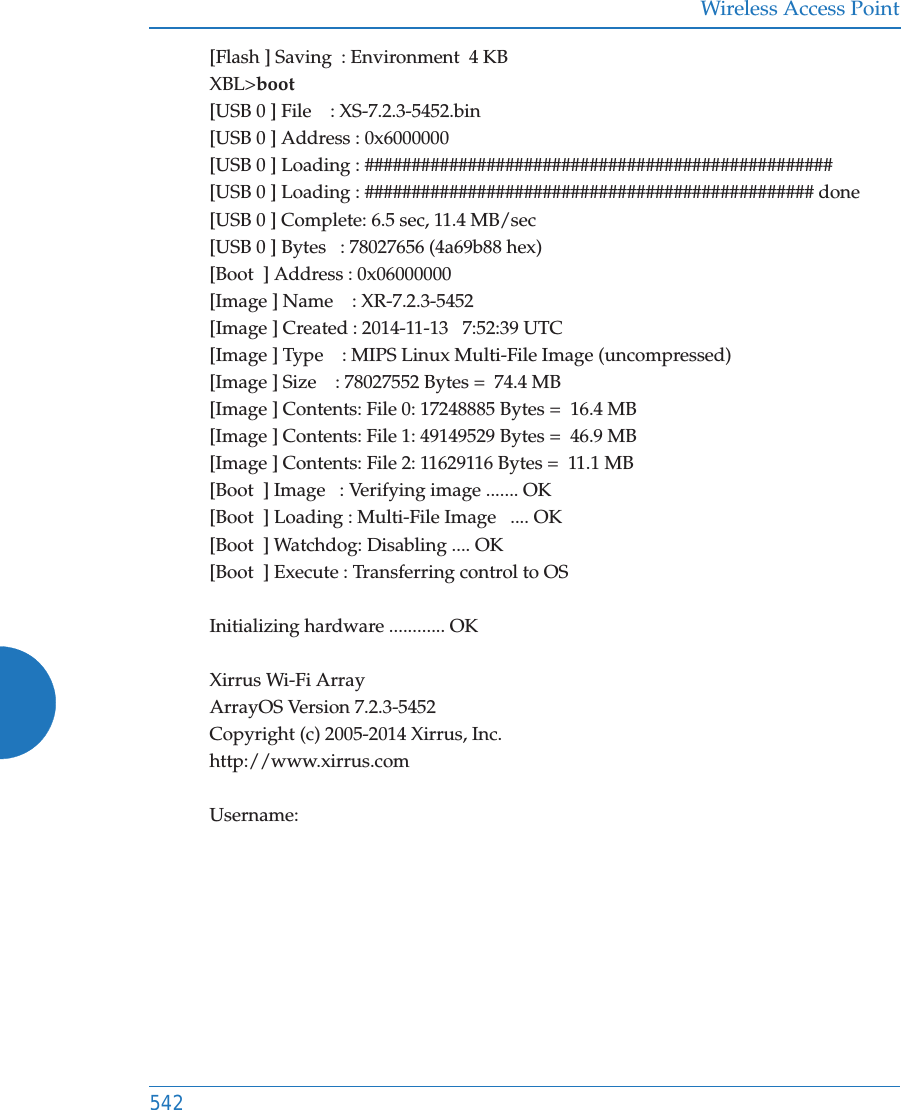 Wireless Access Point542[Flash ] Saving  : Environment  4 KBXBL&gt;boot[USB 0 ] File    : XS-7.2.3-5452.bin[USB 0 ] Address : 0x6000000[USB 0 ] Loading : ##################################################[USB 0 ] Loading : ################################################ done[USB 0 ] Complete: 6.5 sec, 11.4 MB/sec[USB 0 ] Bytes   : 78027656 (4a69b88 hex)[Boot  ] Address : 0x06000000[Image ] Name    : XR-7.2.3-5452[Image ] Created : 2014-11-13   7:52:39 UTC[Image ] Type    : MIPS Linux Multi-File Image (uncompressed)[Image ] Size    : 78027552 Bytes =  74.4 MB[Image ] Contents: File 0: 17248885 Bytes =  16.4 MB[Image ] Contents: File 1: 49149529 Bytes =  46.9 MB[Image ] Contents: File 2: 11629116 Bytes =  11.1 MB[Boot  ] Image   : Verifying image ....... OK[Boot  ] Loading : Multi-File Image   .... OK[Boot  ] Watchdog: Disabling .... OK[Boot  ] Execute : Transferring control to OSInitializing hardware ............ OKXirrus Wi-Fi ArrayArrayOS Version 7.2.3-5452Copyright (c) 2005-2014 Xirrus, Inc.http://www.xirrus.comUsername: