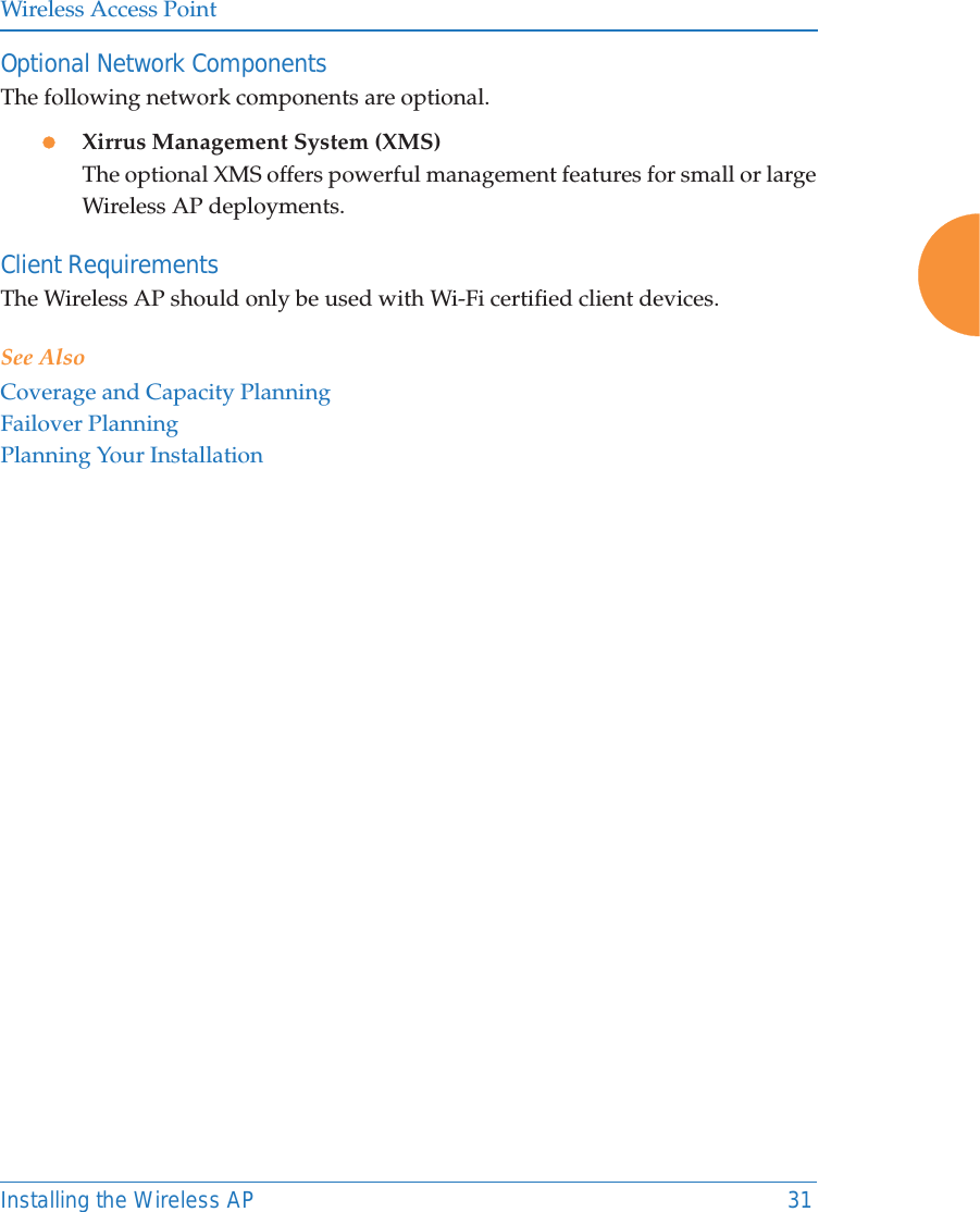 Wireless Access PointInstalling the Wireless AP 31Optional Network ComponentsThe following network components are optional.zXirrus Management System (XMS)The optional XMS offers powerful management features for small or large Wireless AP deployments.Client RequirementsThe Wireless AP should only be used with Wi-Fi certified client devices.See AlsoCoverage and Capacity PlanningFailover PlanningPlanning Your Installation