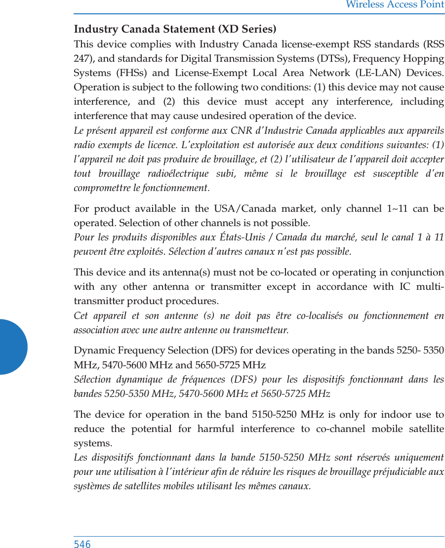 Wireless Access Point546Industry Canada Statement (XD Series)This device complies with Industry Canada license-exempt RSS standards (RSS 247), and standards for Digital Transmission Systems (DTSs), Frequency Hopping Systems (FHSs) and License-Exempt Local Area Network (LE-LAN) Devices. Operation is subject to the following two conditions: (1) this device may not cause interference, and (2) this device must accept any interference, including interference that may cause undesired operation of the device.Le présent appareil est conforme aux CNR d&apos;Industrie Canada applicables aux appareils radio exempts de licence. L&apos;exploitation est autorisée aux deux conditions suivantes: (1) l&apos;appareil ne doit pas produire de brouillage, et (2) l&apos;utilisateur de l&apos;appareil doit accepter tout brouillage radioélectrique subi, même si le brouillage est susceptible d&apos;en compromettre le fonctionnement.For product available in the USA/Canada market, only channel 1~11 can be operated. Selection of other channels is not possible. Pour les produits disponibles aux États-Unis / Canada du marché, seul le canal 1 à 11 peuvent être exploités. Sélection d&apos;autres canaux n&apos;est pas possible.This device and its antenna(s) must not be co-located or operating in conjunction with any other antenna or transmitter except in accordance with IC multi-transmitter product procedures. Cet appareil et son antenne (s) ne doit pas être co-localisés ou fonctionnement en association avec une autre antenne ou transmetteur.Dynamic Frequency Selection (DFS) for devices operating in the bands 5250- 5350 MHz, 5470-5600 MHz and 5650-5725 MHzSélection dynamique de fréquences (DFS) pour les dispositifs fonctionnant dans les bandes 5250-5350 MHz, 5470-5600 MHz et 5650-5725 MHzThe device for operation in the band 5150-5250 MHz is only for indoor use to reduce the potential for harmful interference to co-channel mobile satellite systems.Les dispositifs fonctionnant dans la bande 5150-5250 MHz sont réservés uniquement pour une utilisation à l&apos;intérieur afin de réduire les risques de brouillage préjudiciable aux systèmes de satellites mobiles utilisant les mêmes canaux.