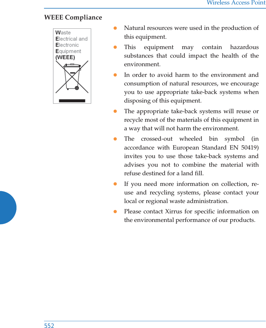 Wireless Access Point552WEEE CompliancezNatural resources were used in the production of this equipment.zThis equipment may contain hazardous substances that could impact the health of the environment.zIn order to avoid harm to the environment and consumption of natural resources, we encourage you to use appropriate take-back systems when disposing of this equipment.zThe appropriate take-back systems will reuse or recycle most of the materials of this equipment in a way that will not harm the environment.zThe crossed-out wheeled bin symbol (in accordance with European Standard EN 50419) invites you to use those take-back systems and advises you not to combine the material with refuse destined for a land fill.zIf you need more information on collection, re-use and recycling systems, please contact your local or regional waste administration.zPlease contact Xirrus for specific information on the environmental performance of our products.