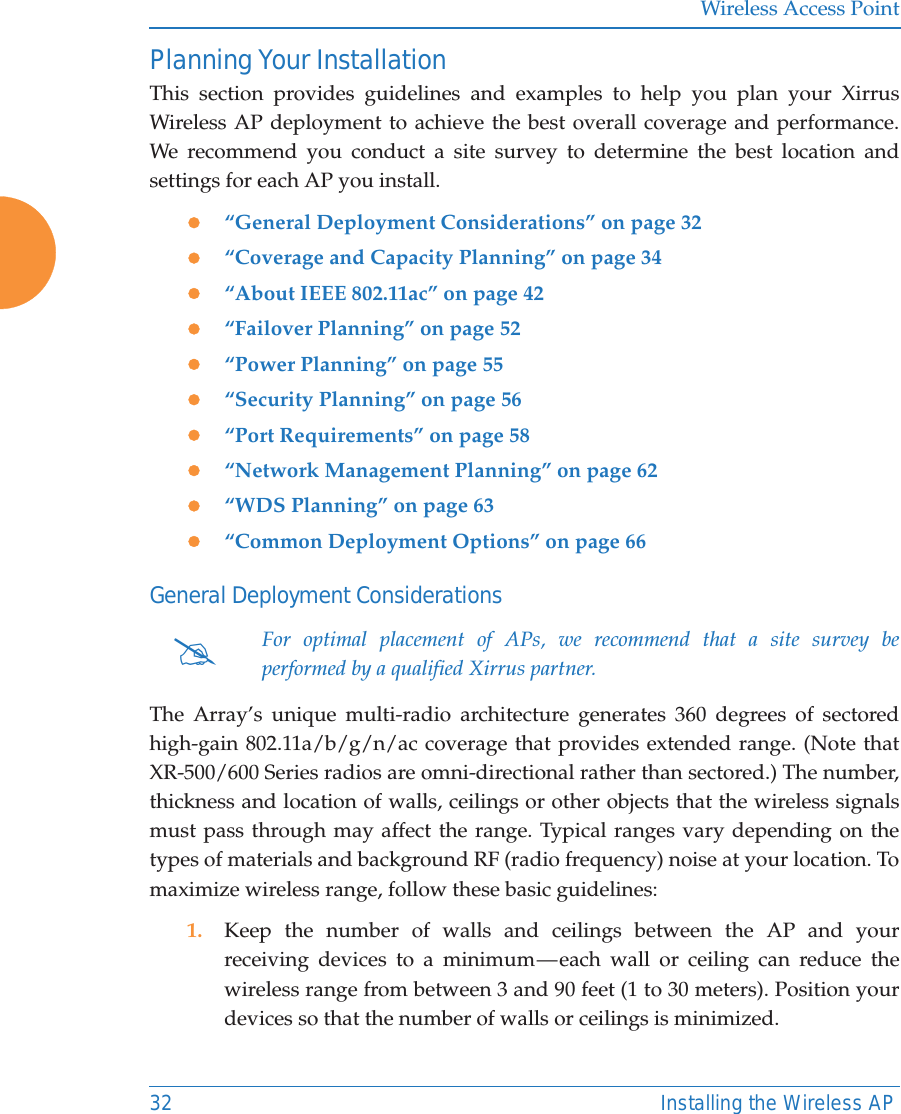Wireless Access Point32 Installing the Wireless APPlanning Your InstallationThis section provides guidelines and examples to help you plan your Xirrus Wireless AP deployment to achieve the best overall coverage and performance. We recommend you conduct a site survey to determine the best location and settings for each AP you install.z“General Deployment Considerations” on page 32z“Coverage and Capacity Planning” on page 34z“About IEEE 802.11ac” on page 42 z“Failover Planning” on page 52z“Power Planning” on page 55z“Security Planning” on page 56z“Port Requirements” on page 58z“Network Management Planning” on page 62z“WDS Planning” on page 63z“Common Deployment Options” on page 66General Deployment ConsiderationsThe Array’s unique multi-radio architecture generates 360 degrees of sectored high-gain 802.11a/b/g/n/ac coverage that provides extended range. (Note that XR-500/600 Series radios are omni-directional rather than sectored.) The number, thickness and location of walls, ceilings or other objects that the wireless signals must pass through may affect the range. Typical ranges vary depending on the types of materials and background RF (radio frequency) noise at your location. To maximize wireless range, follow these basic guidelines:1. Keep the number of walls and ceilings between the AP and your receiving devices to a minimum — each wall or ceiling can reduce the wireless range from between 3 and 90 feet (1 to 30 meters). Position your devices so that the number of walls or ceilings is minimized.#For optimal placement of APs, we recommend that a site survey be performed by a qualified Xirrus partner. 