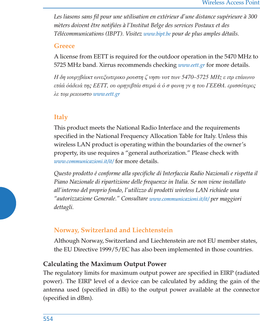 Wireless Access Point554Les liasons sans fil pour une utilisation en extérieur d’une distance supérieure à 300 mèters doivent être notifiées à l’Institut Belge des services Postaux et des Télécommunications (IBPT). Visitez www.bipt.be pour de plus amples détails.GreeceA license from EETT is required for the outdoor operation in the 5470 MHz to 5725 MHz band. Xirrus recommends checking www.eett.gr for more details.Ǿ įȘ ȚȠȣȡȖȕȐȚțĲ ȦȞİȟȦĲİȡȚțȠ ȡȠȣıĲȘ ȗ ȞȘıȣ ȞȠĲ ĲȦȞ 5470–5725 ȂǾz İ ȚĲȡ İĲȐȚȦȞȠ İĲȐȐ ȩȐįİȚȐ ĲȘȢ ǼǼȉȉ, Ƞȣ ȠȡȘȖİȕĲȐȚ ıĲİȡȐ Ȑ ȩ ı ĳȦȞȘ ȖȞ Ș ĲȠȣ īǼǼĬǹ. İȡȚııȩĲİȡİȢ Ȝİ ĲȠȝ ȡİȚİȦıĲȠ www.eett.grItalyThis product meets the National Radio Interface and the requirements specified in the National Frequency Allocation Table for Italy. Unless this wireless LAN product is operating within the boundaries of the owner’s property, its use requires a “general authorization.” Please check with www.communicazioni.it/it/ for more details.Questo prodotto é conforme alla specifiche di Interfaccia Radio Nazionali e rispetta il Piano Nazionale di ripartizione delle frequenze in Italia. Se non viene installato all’interno del proprio fondo, l’utilizzo di prodotti wireless LAN richiede una “autorizzazione Generale.” Consultare www.communicazioni.it/it/ per maggiori dettagli.Norway, Switzerland and LiechtensteinAlthough Norway, Switzerland and Liechtenstein are not EU member states, the EU Directive 1999/5/EC has also been implemented in those countries.Calculating the Maximum Output Power The regulatory limits for maximum output power are specified in EIRP (radiated power). The EIRP level of a device can be calculated by adding the gain of the antenna used (specified in dBi) to the output power available at the connector (specified in dBm).