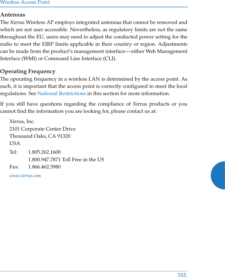 Wireless Access Point555AntennasThe Xirrus Wireless AP employs integrated antennas that cannot be removed and which are not user accessible. Nevertheless, as regulatory limits are not the same throughout the EU, users may need to adjust the conducted power setting for the radio to meet the EIRP limits applicable in their country or region. Adjustments can be made from the product’s management interface — either Web Management Interface (WMI) or Command Line Interface (CLI).Operating FrequencyThe operating frequency in a wireless LAN is determined by the access point. As such, it is important that the access point is correctly configured to meet the local regulations. See National Restrictions in this section for more information.If you still have questions regarding the compliance of Xirrus products or you cannot find the information you are looking for, please contact us at: Xirrus, Inc.2101 Corporate Center DriveThousand Oaks, CA 91320USATel: 1.805.262.16001.800.947.7871 Toll Free in the USFax: 1.866.462.3980www.xirrus.com