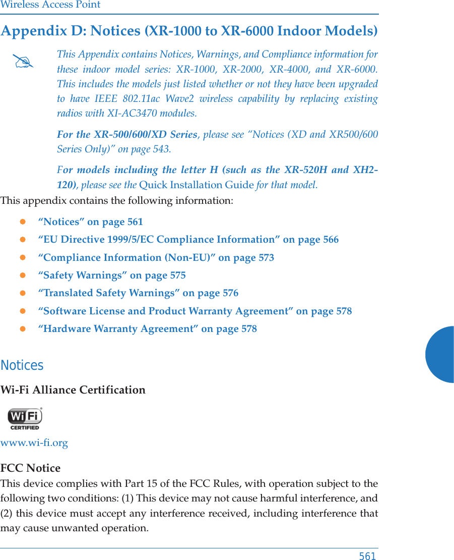 Wireless Access Point561Appendix D: Notices (XR-1000 to XR-6000 Indoor Models)This appendix contains the following information: z“Notices” on page 561z“EU Directive 1999/5/EC Compliance Information” on page 566z“Compliance Information (Non-EU)” on page 573z“Safety Warnings” on page 575z“Translated Safety Warnings” on page 576z“Software License and Product Warranty Agreement” on page 578z“Hardware Warranty Agreement” on page 578NoticesWi-Fi Alliance Certificationwww.wi-fi.orgFCC NoticeThis device complies with Part 15 of the FCC Rules, with operation subject to the following two conditions: (1) This device may not cause harmful interference, and (2) this device must accept any interference received, including interference that may cause unwanted operation.#This Appendix contains Notices, Warnings, and Compliance information for these indoor model series: XR-1000, XR-2000, XR-4000, and XR-6000. This includes the models just listed whether or not they have been upgraded to have IEEE 802.11ac Wave2 wireless capability by replacing existing radios with XI-AC3470 modules.For the XR-500/600/XD Series, please see “Notices (XD and XR500/600 Series Only)” on page 543. For models including the letter H (such as the XR-520H and XH2-120), please see the Quick Installation Guide for that model. 