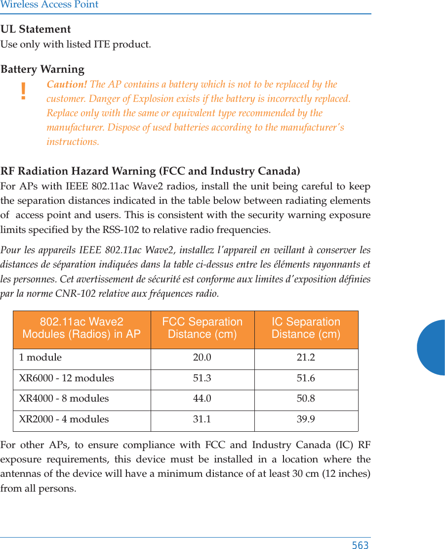 Wireless Access Point563UL StatementUse only with listed ITE product.Battery Warning RF Radiation Hazard Warning (FCC and Industry Canada)For APs with IEEE 802.11ac Wave2 radios, install the unit being careful to keep the separation distances indicated in the table below between radiating elements of  access point and users. This is consistent with the security warning exposure limits specified by the RSS-102 to relative radio frequencies.Pour les appareils IEEE 802.11ac Wave2, installez l&apos;appareil en veillant à conserver les distances de séparation indiquées dans la table ci-dessus entre les éléments rayonnants et les personnes. Cet avertissement de sécurité est conforme aux limites d&apos;exposition définies par la norme CNR-102 relative aux fréquences radio. For other APs, to ensure compliance with FCC and Industry Canada (IC) RF exposure requirements, this device must be installed in a location where the antennas of the device will have a minimum distance of at least 30 cm (12 inches) from all persons. !Caution! The AP contains a battery which is not to be replaced by the customer. Danger of Explosion exists if the battery is incorrectly replaced. Replace only with the same or equivalent type recommended by the manufacturer. Dispose of used batteries according to the manufacturer&apos;s instructions.802.11ac Wave2 Modules (Radios) in AP FCC Separation Distance (cm) IC Separation Distance (cm)1 module 20.0 21.2XR6000 - 12 modules 51.3 51.6XR4000 - 8 modules 44.0 50.8XR2000 - 4 modules 31.1 39.9