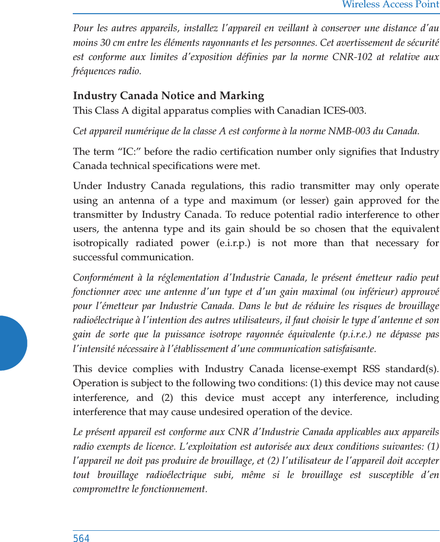 Wireless Access Point564Pour les autres appareils, installez l&apos;appareil en veillant à conserver une distance d&apos;au moins 30 cm entre les éléments rayonnants et les personnes. Cet avertissement de sécurité est conforme aux limites d&apos;exposition définies par la norme CNR-102 at relative aux fréquences radio.Industry Canada Notice and MarkingThis Class A digital apparatus complies with Canadian ICES-003. Cet appareil numérique de la classe A est conforme à la norme NMB-003 du Canada. The term “IC:” before the radio certification number only signifies that Industry Canada technical specifications were met.Under Industry Canada regulations, this radio transmitter may only operate using an antenna of a type and maximum (or lesser) gain approved for the transmitter by Industry Canada. To reduce potential radio interference to other users, the antenna type and its gain should be so chosen that the equivalent isotropically radiated power (e.i.r.p.) is not more than that necessary for successful communication. Conformément à la réglementation d&apos;Industrie Canada, le présent émetteur radio peut fonctionner avec une antenne d&apos;un type et d&apos;un gain maximal (ou inférieur) approuvé pour l&apos;émetteur par Industrie Canada. Dans le but de réduire les risques de brouillage radioélectrique à l&apos;intention des autres utilisateurs, il faut choisir le type d&apos;antenne et son gain de sorte que la puissance isotrope rayonnée équivalente (p.i.r.e.) ne dépasse pas l&apos;intensité nécessaire à l&apos;établissement d&apos;une communication satisfaisante.This device complies with Industry Canada license-exempt RSS standard(s). Operation is subject to the following two conditions: (1) this device may not cause interference, and (2) this device must accept any interference, including interference that may cause undesired operation of the device.Le présent appareil est conforme aux CNR d&apos;Industrie Canada applicables aux appareils radio exempts de licence. L&apos;exploitation est autorisée aux deux conditions suivantes: (1) l&apos;appareil ne doit pas produire de brouillage, et (2) l&apos;utilisateur de l&apos;appareil doit accepter tout brouillage radioélectrique subi, même si le brouillage est susceptible d&apos;en compromettre le fonctionnement.