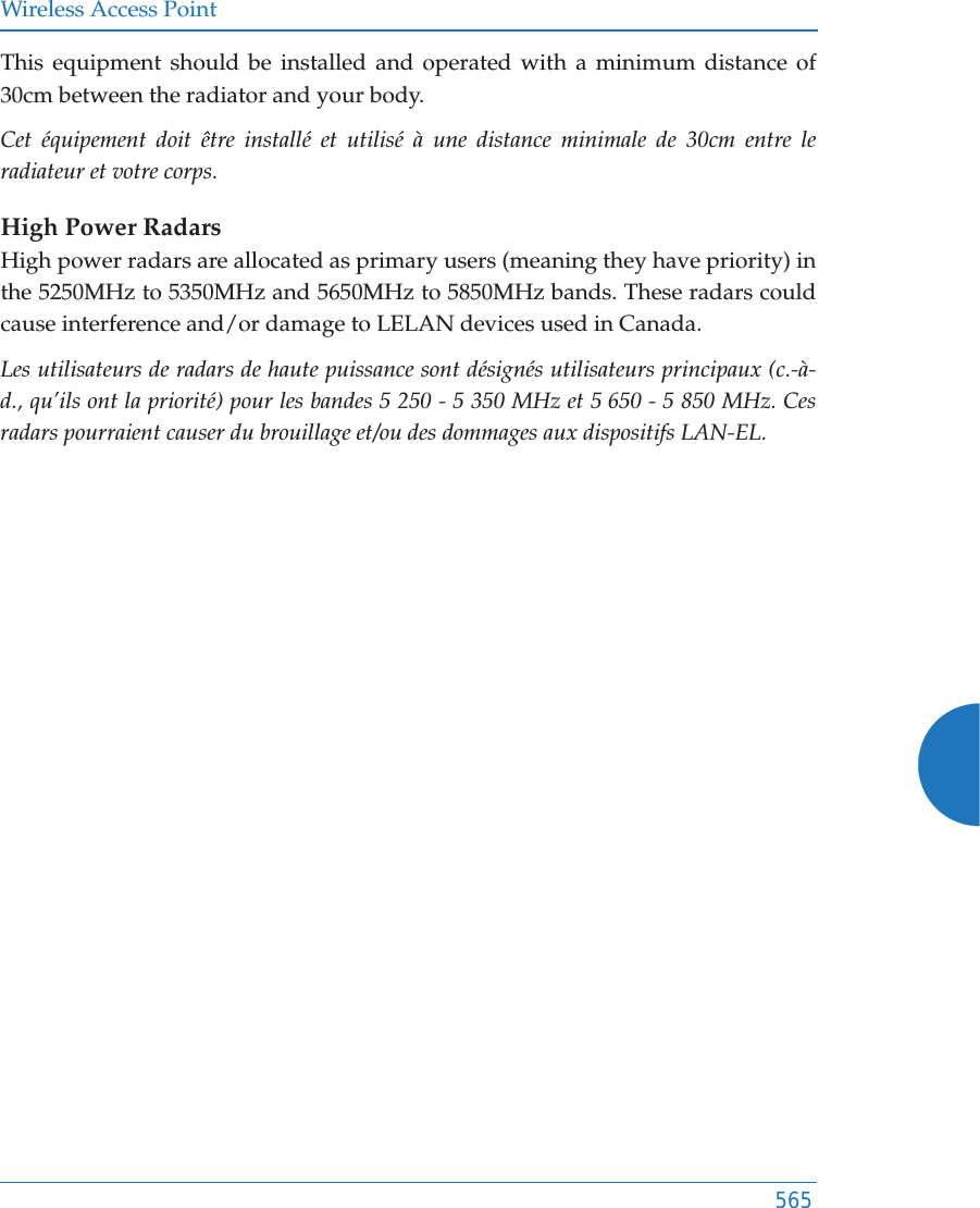 Wireless Access Point565This equipment should be installed and operated with a minimum distance of 30cm between the radiator and your body. Cet équipement doit être installé et utilisé à une distance minimale de 30cm entre le radiateur et votre corps.High Power RadarsHigh power radars are allocated as primary users (meaning they have priority) in the 5250MHz to 5350MHz and 5650MHz to 5850MHz bands. These radars could cause interference and/or damage to LELAN devices used in Canada.Les utilisateurs de radars de haute puissance sont désignés utilisateurs principaux (c.-à-d., qu’ils ont la priorité) pour les bandes 5 250 - 5 350 MHz et 5 650 - 5 850 MHz. Ces radars pourraient causer du brouillage et/ou des dommages aux dispositifs LAN-EL.