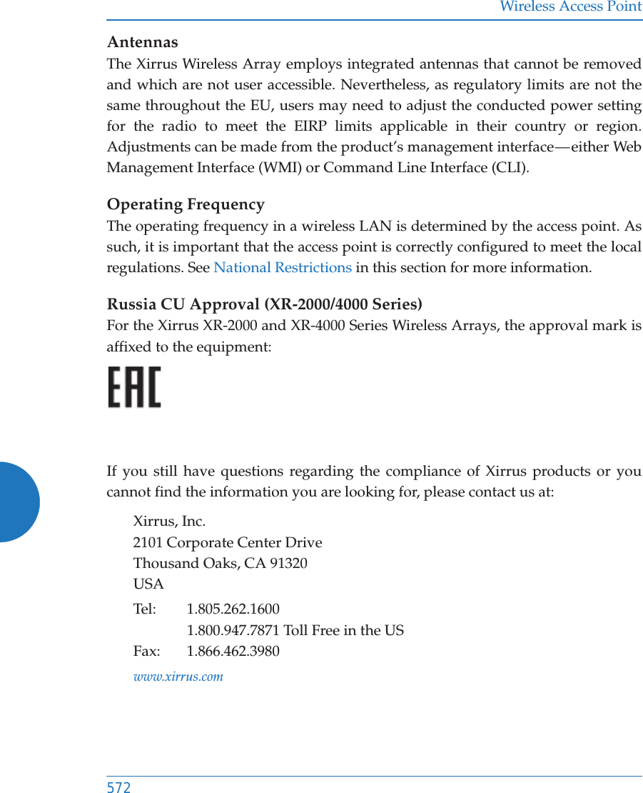 Wireless Access Point572AntennasThe Xirrus Wireless Array employs integrated antennas that cannot be removed and which are not user accessible. Nevertheless, as regulatory limits are not the same throughout the EU, users may need to adjust the conducted power setting for the radio to meet the EIRP limits applicable in their country or region. Adjustments can be made from the product’s management interface — either Web Management Interface (WMI) or Command Line Interface (CLI).Operating FrequencyThe operating frequency in a wireless LAN is determined by the access point. As such, it is important that the access point is correctly configured to meet the local regulations. See National Restrictions in this section for more information.Russia CU Approval (XR-2000/4000 Series)For the Xirrus XR-2000 and XR-4000 Series Wireless Arrays, the approval mark is affixed to the equipment:If you still have questions regarding the compliance of Xirrus products or you cannot find the information you are looking for, please contact us at:Xirrus, Inc.2101 Corporate Center DriveThousand Oaks, CA 91320USATel: 1.805.262.16001.800.947.7871 Toll Free in the USFax: 1.866.462.3980www.xirrus.com