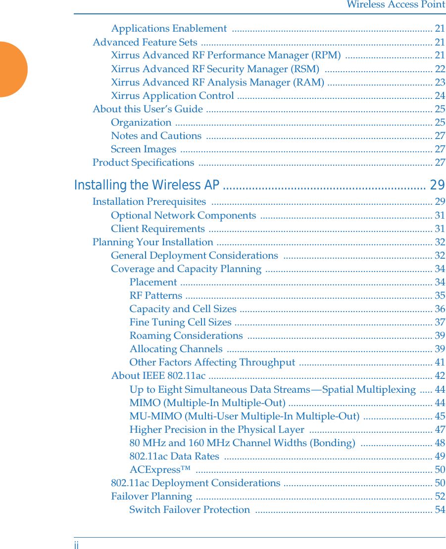 Wireless Access PointiiApplications Enablement  .............................................................................. 21Advanced Feature Sets .......................................................................................... 21Xirrus Advanced RF Performance Manager (RPM) .................................. 21Xirrus Advanced RF Security Manager (RSM)  .......................................... 22Xirrus Advanced RF Analysis Manager (RAM) ......................................... 23Xirrus Application Control ............................................................................ 24About this User’s Guide ........................................................................................ 25Organization .................................................................................................... 25Notes and Cautions ........................................................................................ 27Screen Images .................................................................................................. 27Product Specifications ........................................................................................... 27Installing the Wireless AP............................................................... 29Installation Prerequisites  ...................................................................................... 29Optional Network Components ................................................................... 31Client Requirements ....................................................................................... 31Planning Your Installation .................................................................................... 32General Deployment Considerations  .......................................................... 32Coverage and Capacity Planning ................................................................. 34Placement .................................................................................................. 34RF Patterns ................................................................................................ 35Capacity and Cell Sizes ........................................................................... 36Fine Tuning Cell Sizes ............................................................................. 37Roaming Considerations  ........................................................................ 39Allocating Channels ................................................................................ 39Other Factors Affecting Throughput .................................................... 41About IEEE 802.11ac ....................................................................................... 42Up to Eight Simultaneous Data Streams — Spatial Multiplexing ..... 44MIMO (Multiple-In Multiple-Out) ........................................................ 44MU-MIMO (Multi-User Multiple-In Multiple-Out) ........................... 45Higher Precision in the Physical Layer  ................................................ 4780 MHz and 160 MHz Channel Widths (Bonding)  ............................ 48802.11ac Data Rates  ................................................................................. 49ACExpress™ ............................................................................................ 50802.11ac Deployment Considerations .......................................................... 50Failover Planning ............................................................................................ 52Switch Failover Protection  ..................................................................... 54
