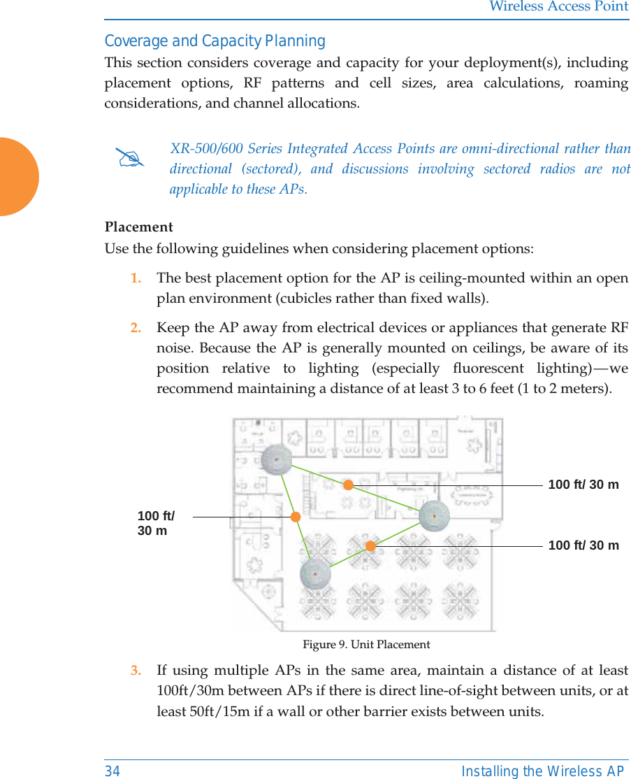 Wireless Access Point34 Installing the Wireless APCoverage and Capacity PlanningThis section considers coverage and capacity for your deployment(s), including placement options, RF patterns and cell sizes, area calculations, roaming considerations, and channel allocations. PlacementUse the following guidelines when considering placement options:1. The best placement option for the AP is ceiling-mounted within an open plan environment (cubicles rather than fixed walls).2. Keep the AP away from electrical devices or appliances that generate RF noise. Because the AP is generally mounted on ceilings, be aware of its position relative to lighting (especially fluorescent lighting) — we recommend maintaining a distance of at least 3 to 6 feet (1 to 2 meters).Figure 9. Unit Placement3. If using multiple APs in the same area, maintain a distance of at least 100ft/30m between APs if there is direct line-of-sight between units, or at least 50ft/15m if a wall or other barrier exists between units.#XR-500/600 Series Integrated Access Points are omni-directional rather than directional (sectored), and discussions involving sectored radios are not applicable to these APs. 100 ft/ 30 m100 ft/ 30 m100 ft/30 m