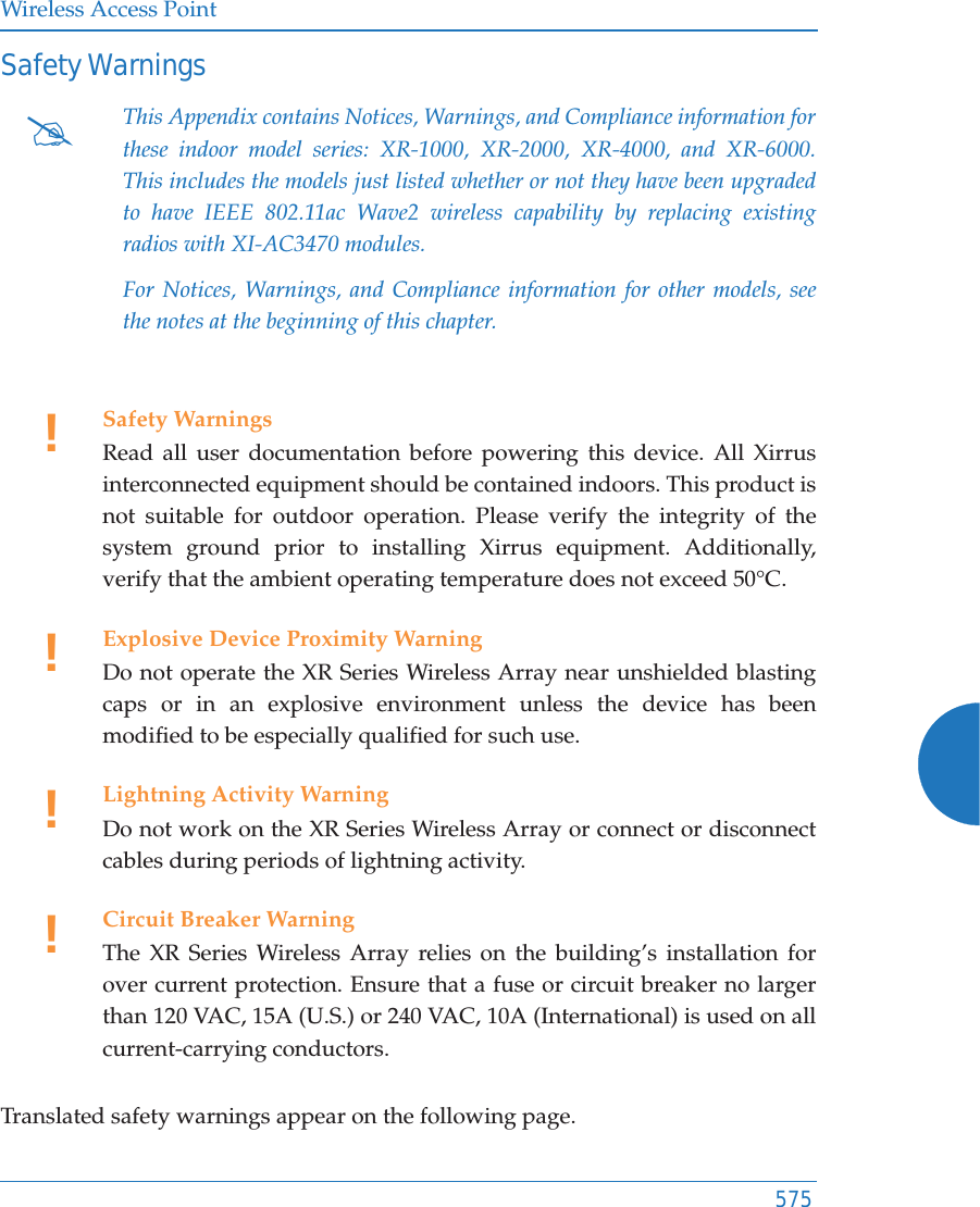 Wireless Access Point575Safety WarningsTranslated safety warnings appear on the following page. #This Appendix contains Notices, Warnings, and Compliance information for these indoor model series: XR-1000, XR-2000, XR-4000, and XR-6000. This includes the models just listed whether or not they have been upgraded to have IEEE 802.11ac Wave2 wireless capability by replacing existing radios with XI-AC3470 modules.For Notices, Warnings, and Compliance information for other models, see the notes at the beginning of this chapter. !Safety WarningsRead all user documentation before powering this device. All Xirrus interconnected equipment should be contained indoors. This product is not suitable for outdoor operation. Please verify the integrity of the system ground prior to installing Xirrus equipment. Additionally, verify that the ambient operating temperature does not exceed 50°C.!Explosive Device Proximity WarningDo not operate the XR Series Wireless Array near unshielded blasting caps or in an explosive environment unless the device has been modified to be especially qualified for such use.!Lightning Activity WarningDo not work on the XR Series Wireless Array or connect or disconnect cables during periods of lightning activity.!Circuit Breaker WarningThe XR Series Wireless Array relies on the building’s installation for over current protection. Ensure that a fuse or circuit breaker no larger than 120 VAC, 15A (U.S.) or 240 VAC, 10A (International) is used on all current-carrying conductors.