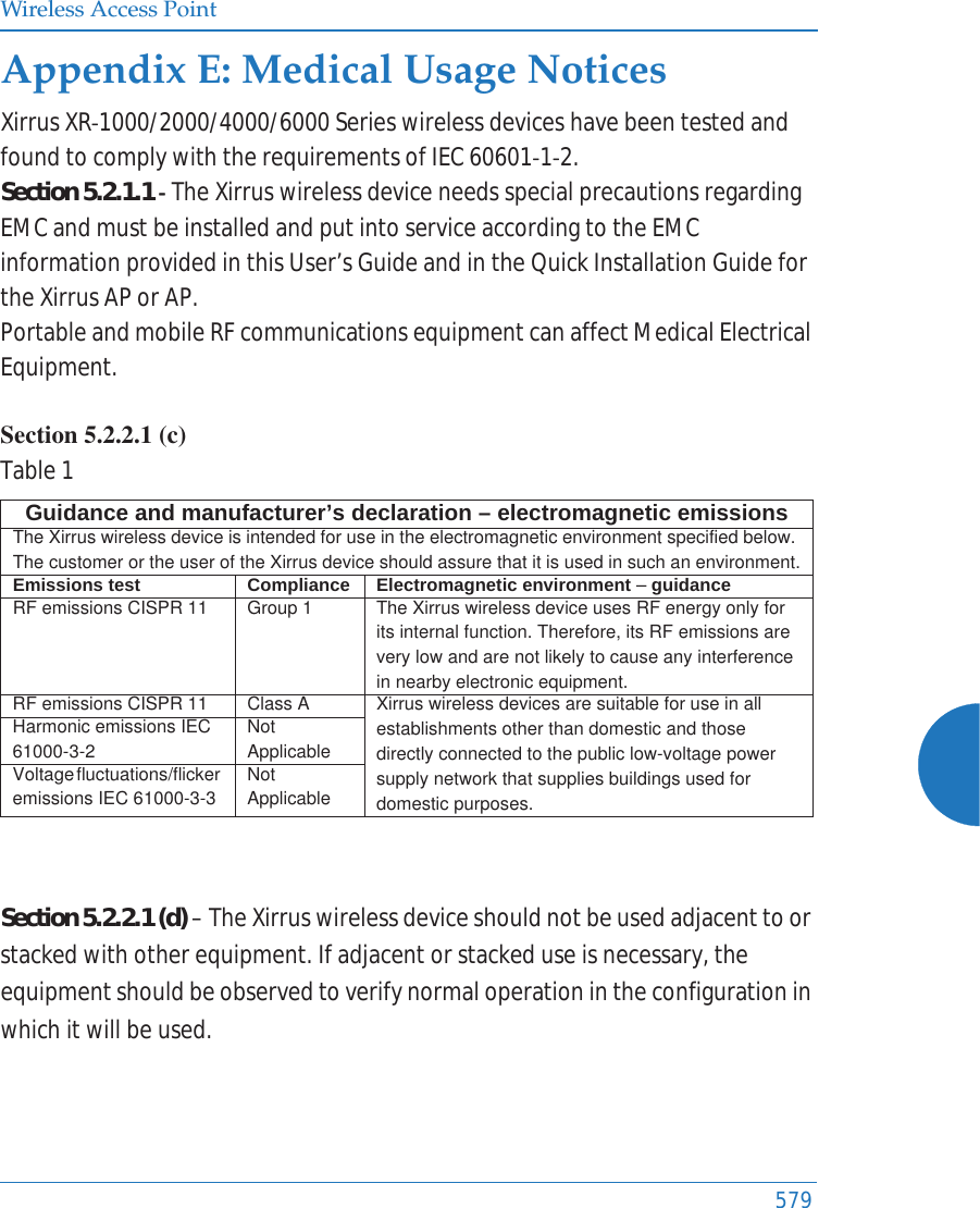 Wireless Access Point579Appendix E: Medical Usage NoticesXirrusXRͲ1000/2000/4000/6000SerieswirelessdeviceshavebeentestedandfoundtocomplywiththerequirementsofIEC60601Ͳ1Ͳ2.Section5.2.1.1ͲTheXirruswirelessdeviceneedsspecialprecautionsregardingEMCandmustbeinstalledandputintoserviceaccordingtotheEMCinformationprovidedinthisUser’sGuideandintheQuickInstallationGuidefortheXirrusAPorAP.PortableandmobileRFcommunicationsequipmentcanaffectMedicalElectricalEquipment.Section 5.2.2.1 (c) Table1Section5.2.2.1(d)–TheXirruswirelessdeviceshouldnotbeusedadjacenttoorstackedwithotherequipment.Ifadjacentorstackeduseisnecessary,theequipmentshouldbeobservedtoverifynormaloperationintheconfigurationinwhichitwillbeused.Guidance and manufacturer’s declaration – electromagnetic emissionsThe Xirrus wireless device is intended for use in the electromagnetic environment specified below. The customer or the user of the Xirrus device should assure that it is used in such an environment.Emissions test Compliance Electromagnetic environment – guidanceRF emissions CISPR 11 Group 1 The Xirrus wireless device uses RF energy only for its internal function. Therefore, its RF emissions are very low and are not likely to cause any interference in nearby electronic equipment.RF emissions CISPR 11 Class A  Xirrus wireless devices are suitable for use in all establishments other than domestic and those directly connected to the public low-voltage power supply network that supplies buildings used for domestic purposes.Harmonic emissions IEC 61000-3-2Not ApplicableVoltage fluctuations/flicker emissions IEC 61000-3-3Not Applicable