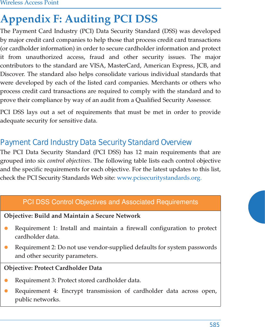 Wireless Access Point585Appendix F: Auditing PCI DSS The Payment Card Industry (PCI) Data Security Standard (DSS) was developed by major credit card companies to help those that process credit card transactions (or cardholder information) in order to secure cardholder information and protect it from unauthorized access, fraud and other security issues. The major contributors to the standard are VISA, MasterCard, American Express, JCB, and Discover. The standard also helps consolidate various individual standards that were developed by each of the listed card companies. Merchants or others who process credit card transactions are required to comply with the standard and to prove their compliance by way of an audit from a Qualified Security Assessor.PCI DSS lays out a set of requirements that must be met in order to provide adequate security for sensitive data. Payment Card Industry Data Security Standard Overview The PCI Data Security Standard (PCI DSS) has 12 main requirements that are grouped into six control objectives. The following table lists each control objective and the specific requirements for each objective. For the latest updates to this list, check the PCI Security Standards Web site: www.pcisecuritystandards.org.PCI DSS Control Objectives and Associated RequirementsObjective: Build and Maintain a Secure NetworkzRequirement 1: Install and maintain a firewall configuration to protect cardholder data.zRequirement 2: Do not use vendor-supplied defaults for system passwords and other security parameters.Objective: Protect Cardholder DatazRequirement 3: Protect stored cardholder data.zRequirement 4: Encrypt transmission of cardholder data across open, public networks.
