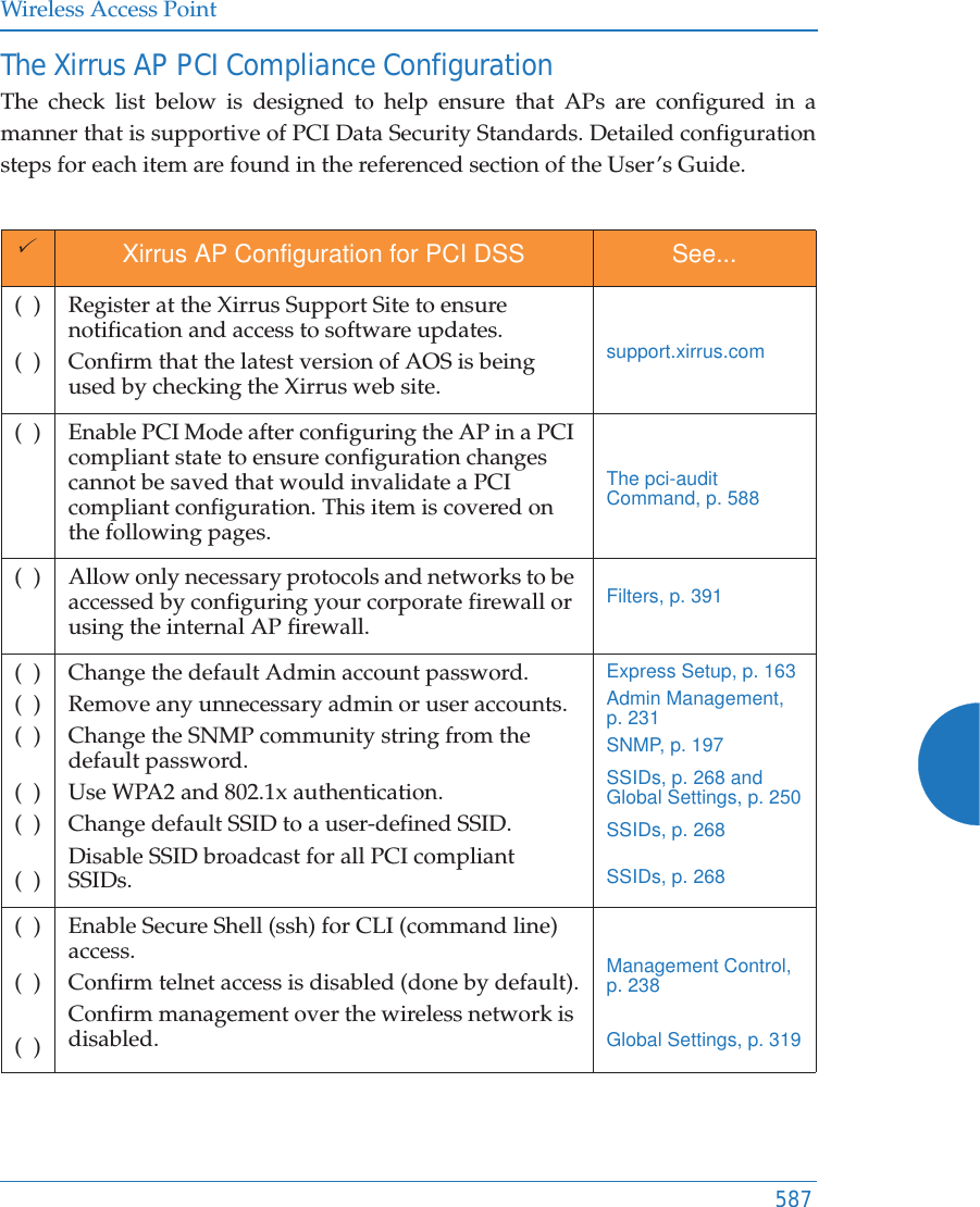 Wireless Access Point587The Xirrus AP PCI Compliance Configuration The check list below is designed to help ensure that APs are configured in a manner that is supportive of PCI Data Security Standards. Detailed configuration steps for each item are found in the referenced section of the User’s Guide.3Xirrus AP Configuration for PCI DSS See...(  )(  )Register at the Xirrus Support Site to ensure notification and access to software updates.Confirm that the latest version of AOS is being used by checking the Xirrus web site.support.xirrus.com(  ) Enable PCI Mode after configuring the AP in a PCI compliant state to ensure configuration changes cannot be saved that would invalidate a PCI compliant configuration. This item is covered on the following pages.The pci-audit Command, p. 588(  ) Allow only necessary protocols and networks to be accessed by configuring your corporate firewall or using the internal AP firewall. Filters, p. 391(  )(  )(  )(  )(  )(  )Change the default Admin account password. Remove any unnecessary admin or user accounts.Change the SNMP community string from the default password.Use WPA2 and 802.1x authentication.Change default SSID to a user-defined SSID.Disable SSID broadcast for all PCI compliant SSIDs.Express Setup, p. 163Admin Management, p. 231SNMP, p. 197SSIDs, p. 268 and Global Settings, p. 250SSIDs, p. 268SSIDs, p. 268(  )(  )(  )Enable Secure Shell (ssh) for CLI (command line) access.Confirm telnet access is disabled (done by default).Confirm management over the wireless network is disabled.Management Control, p. 238Global Settings, p. 319