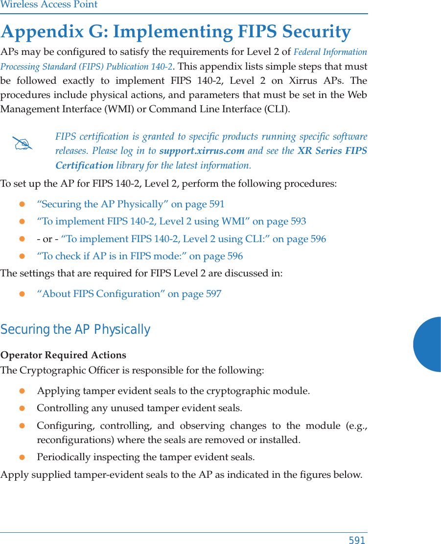 Wireless Access Point591Appendix G: Implementing FIPS Security APs may be configured to satisfy the requirements for Level 2 of Federal Information Processing Standard (FIPS) Publication 140-2. This appendix lists simple steps that must be followed exactly to implement FIPS 140-2, Level 2 on Xirrus APs. The procedures include physical actions, and parameters that must be set in the Web Management Interface (WMI) or Command Line Interface (CLI).To set up the AP for FIPS 140-2, Level 2, perform the following procedures:z“Securing the AP Physically” on page 591z“To implement FIPS 140-2, Level 2 using WMI” on page 593z- or - “To implement FIPS 140-2, Level 2 using CLI:” on page 596z“To check if AP is in FIPS mode:” on page 596The settings that are required for FIPS Level 2 are discussed in:z“About FIPS Configuration” on page 597Securing the AP PhysicallyOperator Required ActionsThe Cryptographic Officer is responsible for the following:zApplying tamper evident seals to the cryptographic module. zControlling any unused tamper evident seals.zConfiguring, controlling, and observing changes to the module (e.g., reconfigurations) where the seals are removed or installed.zPeriodically inspecting the tamper evident seals.Apply supplied tamper-evident seals to the AP as indicated in the figures below. #FIPS certification is granted to specific products running specific software releases. Please log in to support.xirrus.com and see the XR Series FIPS Certification library for the latest information. 