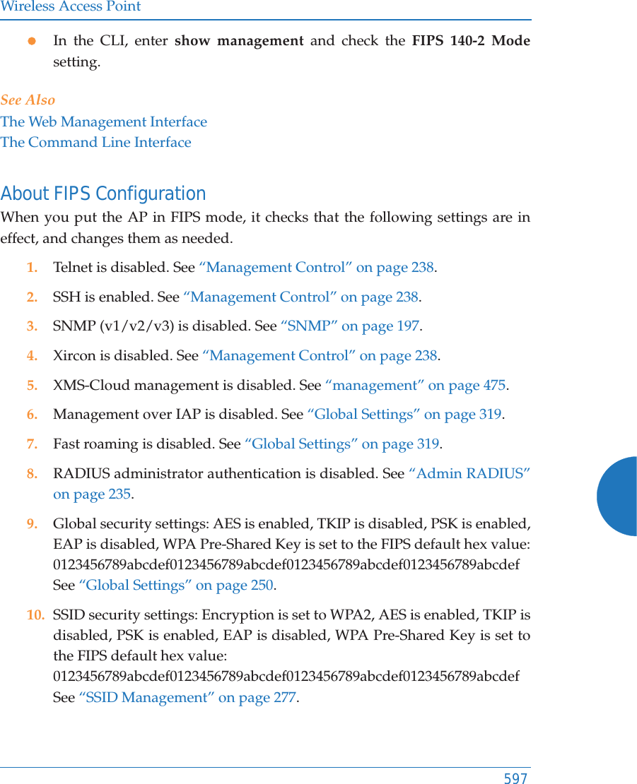 Wireless Access Point597zIn the CLI, enter show management and check the FIPS 140-2 Modesetting. See AlsoThe Web Management InterfaceThe Command Line InterfaceAbout FIPS ConfigurationWhen you put the AP in FIPS mode, it checks that the following settings are in effect, and changes them as needed. 1. Telnet is disabled. See “Management Control” on page 238. 2. SSH is enabled. See “Management Control” on page 238. 3. SNMP (v1/v2/v3) is disabled. See “SNMP” on page 197.4. Xircon is disabled. See “Management Control” on page 238.5. XMS-Cloud management is disabled. See “management” on page 475.6. Management over IAP is disabled. See “Global Settings” on page 319.7. Fast roaming is disabled. See “Global Settings” on page 319.8. RADIUS administrator authentication is disabled. See “Admin RADIUS” on page 235.9. Global security settings: AES is enabled, TKIP is disabled, PSK is enabled, EAP is disabled, WPA Pre-Shared Key is set to the FIPS default hex value: 0123456789abcdef0123456789abcdef0123456789abcdef0123456789abcdefSee “Global Settings” on page 250.10. SSID security settings: Encryption is set to WPA2, AES is enabled, TKIP is disabled, PSK is enabled, EAP is disabled, WPA Pre-Shared Key is set to the FIPS default hex value:0123456789abcdef0123456789abcdef0123456789abcdef0123456789abcdefSee “SSID Management” on page 277.