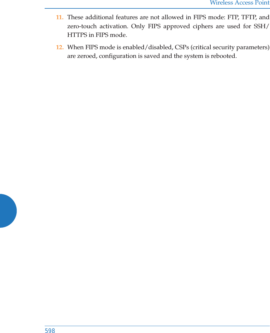 Wireless Access Point59811. These additional features are not allowed in FIPS mode: FTP, TFTP, and zero-touch activation. Only FIPS approved ciphers are used for SSH/HTTPS in FIPS mode.12. When FIPS mode is enabled/disabled, CSPs (critical security parameters) are zeroed, configuration is saved and the system is rebooted.