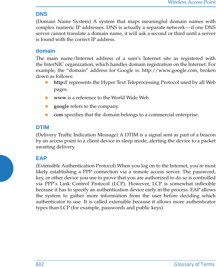 Wireless Access Point602 Glossary of TermsDNS(Domain Name System) A system that maps meaningful domain names with complex numeric IP addresses. DNS is actually a separate network — if one DNS server cannot translate a domain name, it will ask a second or third until a server is found with the correct IP address.domainThe main name/Internet address of a user&apos;s Internet site as registered with the InterNIC organization, which handles domain registration on the Internet. For example, the “domain” address for Google is: http://www.google.com, broken down as follows:zhttp:// represents the Hyper Text Teleprocessing Protocol used by all Web pages.zwww is a reference to the World Wide Web.zgoogle refers to the company.zcom specifies that the domain belongs to a commercial enterprise.DTIM(Delivery Traffic Indication Message) A DTIM is a signal sent as part of a beacon by an access point to a client device in sleep mode, alerting the device to a packet awaiting delivery.EAP(Extensible Authentication Protocol) When you log on to the Internet, you&apos;re most likely establishing a PPP connection via a remote access server. The password, key, or other device you use to prove that you are authorized to do so is controlled via PPP’s Link Control Protocol (LCP). However, LCP is somewhat inflexible because it has to specify an authentication device early in the process. EAP allows the system to gather more information from the user before deciding which authenticator to use. It is called extensible because it allows more authenticator types than LCP (for example, passwords and public keys).