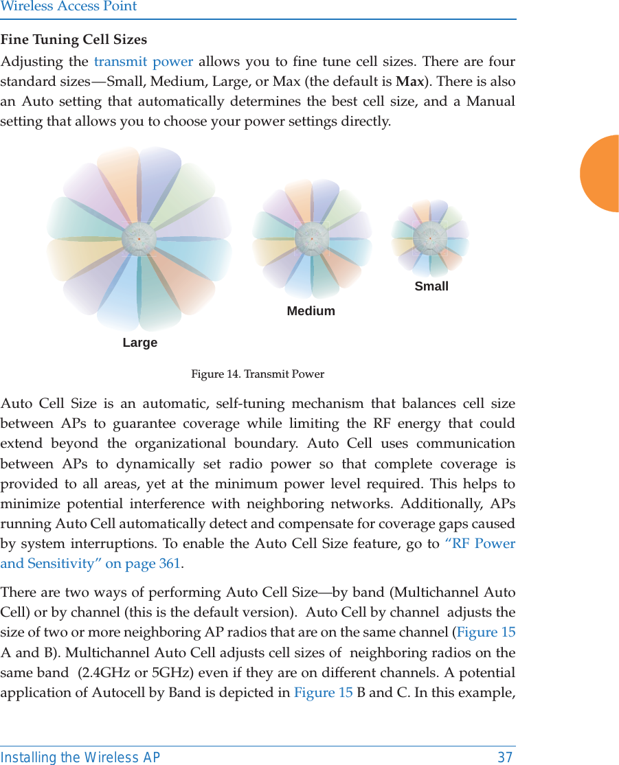 Wireless Access PointInstalling the Wireless AP 37Fine Tuning Cell SizesAdjusting the transmit power allows you to fine tune cell sizes. There are four standard sizes — Small, Medium, Large, or Max (the default is Max). There is also an Auto setting that automatically determines the best cell size, and a Manual setting that allows you to choose your power settings directly. Figure 14. Transmit PowerAuto Cell Size is an automatic, self-tuning mechanism that balances cell size between APs to guarantee coverage while limiting the RF energy that could extend beyond the organizational boundary. Auto Cell uses communication between APs to dynamically set radio power so that complete coverage is provided to all areas, yet at the minimum power level required. This helps to minimize potential interference with neighboring networks. Additionally, APs running Auto Cell automatically detect and compensate for coverage gaps caused by system interruptions. To enable the Auto Cell Size feature, go to “RF Power and Sensitivity” on page 361. There are two ways of performing Auto Cell Size—by band (Multichannel Auto Cell) or by channel (this is the default version).  Auto Cell by channel  adjusts the size of two or more neighboring AP radios that are on the same channel (Figure 15 A and B). Multichannel Auto Cell adjusts cell sizes of  neighboring radios on the same band  (2.4GHz or 5GHz) even if they are on different channels. A potential application of Autocell by Band is depicted in Figure 15 B and C. In this example, LargeMediumSmall