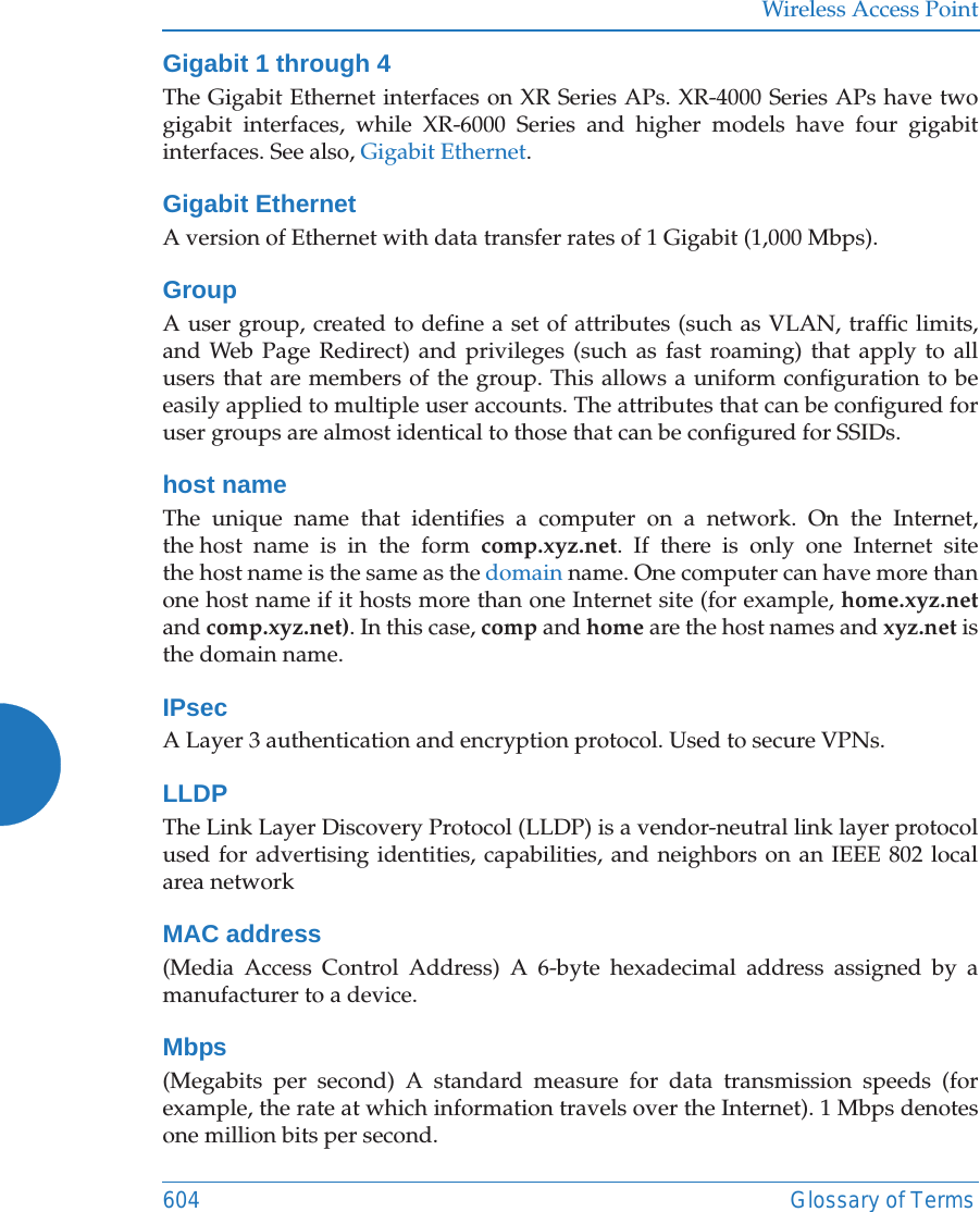 Wireless Access Point604 Glossary of TermsGigabit 1 through 4The Gigabit Ethernet interfaces on XR Series APs. XR-4000 Series APs have two gigabit interfaces, while XR-6000 Series and higher models have four gigabit interfaces. See also, Gigabit Ethernet.Gigabit EthernetA version of Ethernet with data transfer rates of 1 Gigabit (1,000 Mbps).GroupA user group, created to define a set of attributes (such as VLAN, traffic limits, and Web Page Redirect) and privileges (such as fast roaming) that apply to all users that are members of the group. This allows a uniform configuration to be easily applied to multiple user accounts. The attributes that can be configured for user groups are almost identical to those that can be configured for SSIDs. host nameThe unique name that identifies a computer on a network. On the Internet, the host name is in the form comp.xyz.net. If there is only one Internet site the host name is the same as the domain name. One computer can have more than one host name if it hosts more than one Internet site (for example, home.xyz.netand comp.xyz.net). In this case, comp and home are the host names and xyz.net is the domain name.IPsecA Layer 3 authentication and encryption protocol. Used to secure VPNs.LLDPThe Link Layer Discovery Protocol (LLDP) is a vendor-neutral link layer protocol used for advertising identities, capabilities, and neighbors on an IEEE 802 local area networkMAC address(Media Access Control Address) A 6-byte hexadecimal address assigned by a manufacturer to a device.Mbps(Megabits per second) A standard measure for data transmission speeds (for example, the rate at which information travels over the Internet). 1 Mbps denotes one million bits per second.