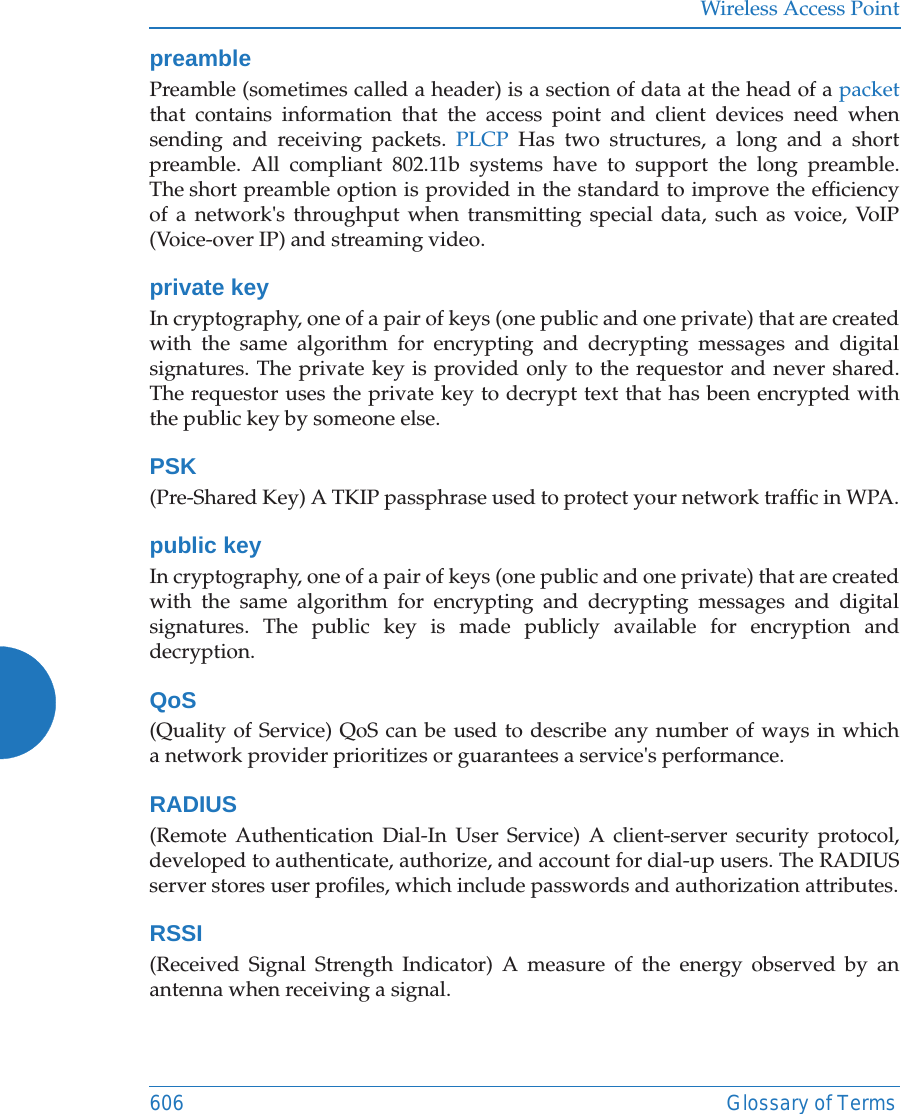 Wireless Access Point606 Glossary of TermspreamblePreamble (sometimes called a header) is a section of data at the head of a packetthat contains information that the access point and client devices need when sending and receiving packets. PLCP Has two structures, a long and a short preamble. All compliant 802.11b systems have to support the long preamble. The short preamble option is provided in the standard to improve the efficiency of a network&apos;s throughput when transmitting special data, such as voice, VoIP (Voice-over IP) and streaming video.private keyIn cryptography, one of a pair of keys (one public and one private) that are created with the same algorithm for encrypting and decrypting messages and digital signatures. The private key is provided only to the requestor and never shared. The requestor uses the private key to decrypt text that has been encrypted with the public key by someone else.PSK(Pre-Shared Key) A TKIP passphrase used to protect your network traffic in WPA.public keyIn cryptography, one of a pair of keys (one public and one private) that are created with the same algorithm for encrypting and decrypting messages and digital signatures. The public key is made publicly available for encryption and decryption.QoS(Quality of Service) QoS can be used to describe any number of ways in which a network provider prioritizes or guarantees a service&apos;s performance.RADIUS(Remote Authentication Dial-In User Service) A client-server security protocol, developed to authenticate, authorize, and account for dial-up users. The RADIUS server stores user profiles, which include passwords and authorization attributes.RSSI(Received Signal Strength Indicator) A measure of the energy observed by an antenna when receiving a signal.