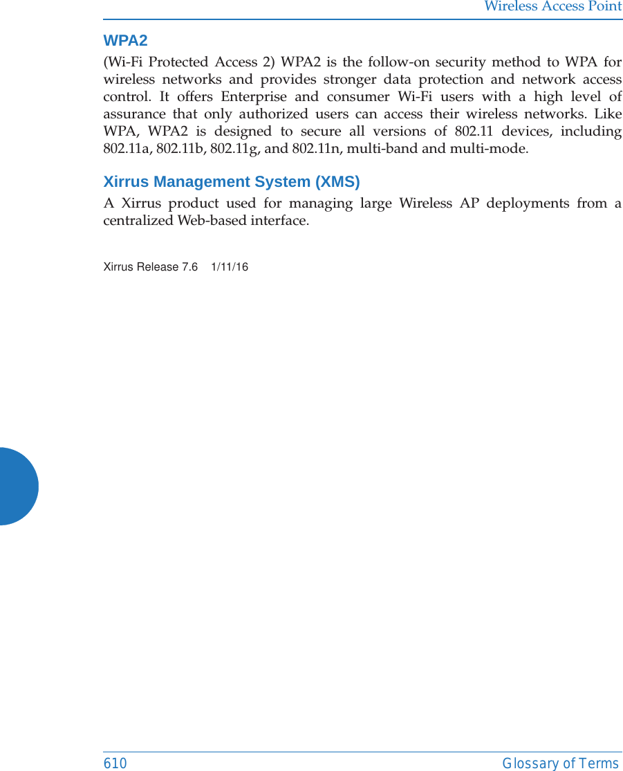 Wireless Access Point610 Glossary of TermsWPA2 (Wi-Fi Protected Access 2) WPA2 is the follow-on security method to WPA for wireless networks and provides stronger data protection and network access control. It offers Enterprise and consumer Wi-Fi users with a high level of assurance that only authorized users can access their wireless networks. Like WPA, WPA2 is designed to secure all versions of 802.11 devices, including 802.11a, 802.11b, 802.11g, and 802.11n, multi-band and multi-mode.Xirrus Management System (XMS)A Xirrus product used for managing large Wireless AP deployments from a centralized Web-based interface.Xirrus Release 7.6    1/11/16