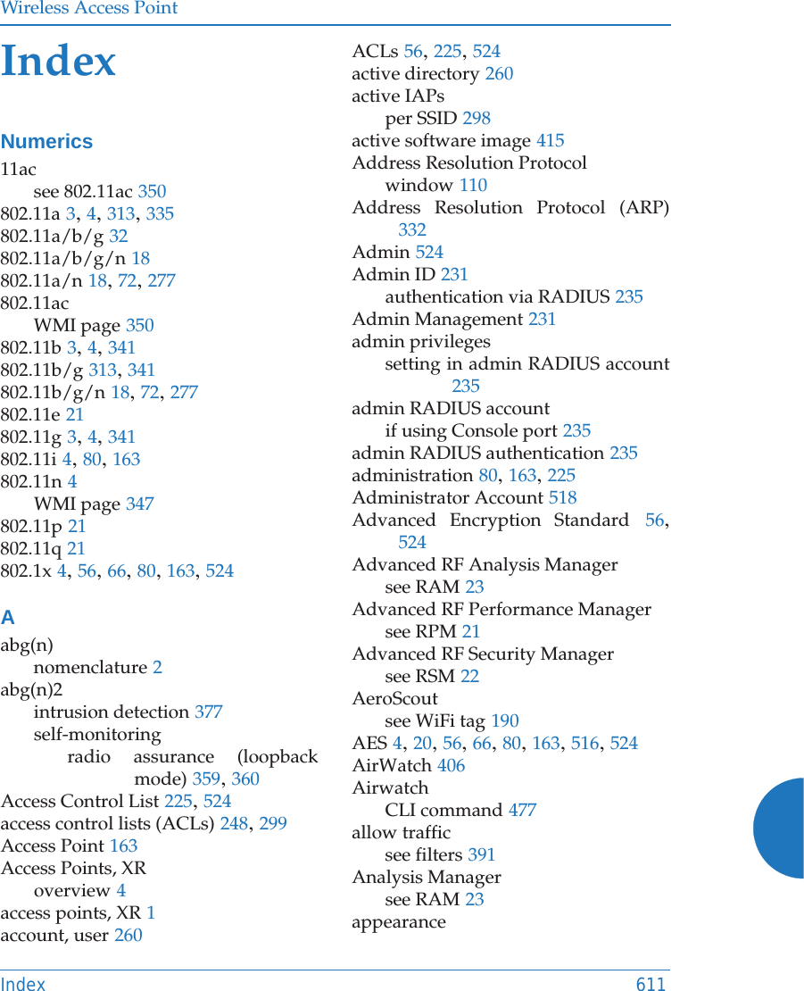 Wireless Access PointIndex 611IndexNumerics11acsee 802.11ac 350802.11a 3, 4, 313, 335802.11a/b/g 32802.11a/b/g/n 18802.11a/n 18, 72, 277802.11acWMI page 350802.11b 3, 4, 341802.11b/g 313, 341802.11b/g/n 18, 72, 277802.11e 21802.11g 3, 4, 341802.11i 4, 80, 163802.11n 4WMI page 347802.11p 21802.11q 21802.1x 4, 56, 66, 80, 163, 524Aabg(n)nomenclature 2abg(n)2intrusion detection 377self-monitoringradio assurance (loopback mode) 359, 360Access Control List 225, 524access control lists (ACLs) 248, 299Access Point 163Access Points, XRoverview 4access points, XR 1account, user 260ACLs 56, 225, 524active directory 260active IAPsper SSID 298active software image 415Address Resolution Protocolwindow 110Address Resolution Protocol (ARP)332Admin 524Admin ID 231authentication via RADIUS 235Admin Management 231admin privilegessetting in admin RADIUS account235admin RADIUS accountif using Console port 235admin RADIUS authentication 235administration 80, 163, 225Administrator Account 518Advanced Encryption Standard 56, 524Advanced RF Analysis Managersee RAM 23Advanced RF Performance Managersee RPM 21Advanced RF Security Managersee RSM 22AeroScoutsee WiFi tag 190AES 4, 20, 56, 66, 80, 163, 516, 524AirWatch 406AirwatchCLI command 477allow trafficsee filters 391Analysis Managersee RAM 23appearance