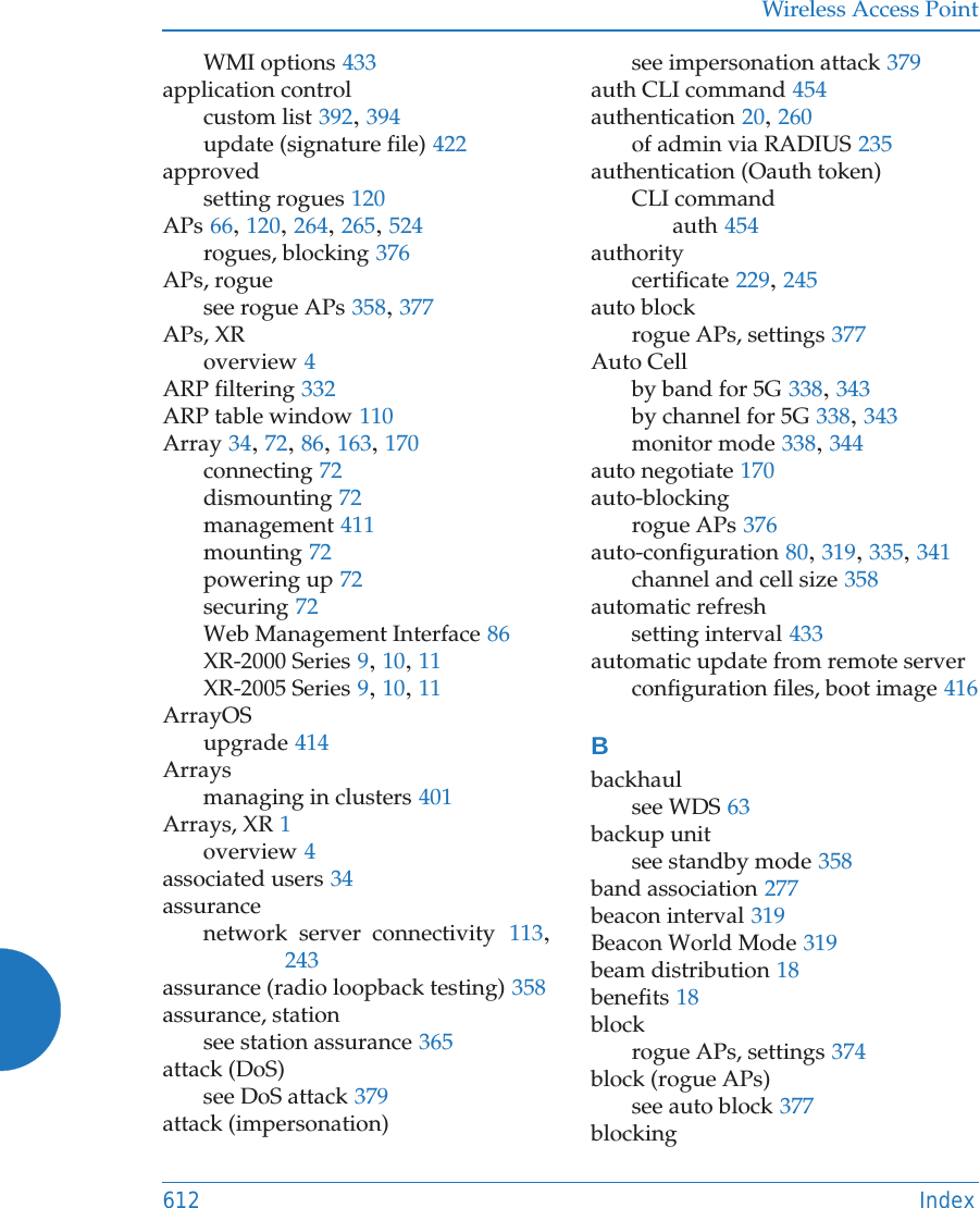 Wireless Access Point612 IndexWMI options 433application controlcustom list 392, 394update (signature file) 422approvedsetting rogues 120APs 66, 120, 264, 265, 524rogues, blocking 376APs, roguesee rogue APs 358, 377APs, XRoverview 4ARP filtering 332ARP table window 110Array 34, 72, 86, 163, 170connecting 72dismounting 72management 411mounting 72powering up 72securing 72Web Management Interface 86XR-2000 Series 9, 10, 11XR-2005 Series 9, 10, 11ArrayOSupgrade 414Arraysmanaging in clusters 401Arrays, XR 1overview 4associated users 34assurancenetwork server connectivity 113, 243assurance (radio loopback testing) 358assurance, stationsee station assurance 365attack (DoS)see DoS attack 379attack (impersonation)see impersonation attack 379auth CLI command 454authentication 20, 260of admin via RADIUS 235authentication (Oauth token)CLI commandauth 454authoritycertificate 229, 245auto blockrogue APs, settings 377Auto Cellby band for 5G 338, 343by channel for 5G 338, 343monitor mode 338, 344auto negotiate 170auto-blockingrogue APs 376auto-configuration 80, 319, 335, 341channel and cell size 358automatic refreshsetting interval 433automatic update from remote serverconfiguration files, boot image 416Bbackhaulsee WDS 63backup unitsee standby mode 358band association 277beacon interval 319Beacon World Mode 319beam distribution 18benefits 18blockrogue APs, settings 374block (rogue APs)see auto block 377blocking