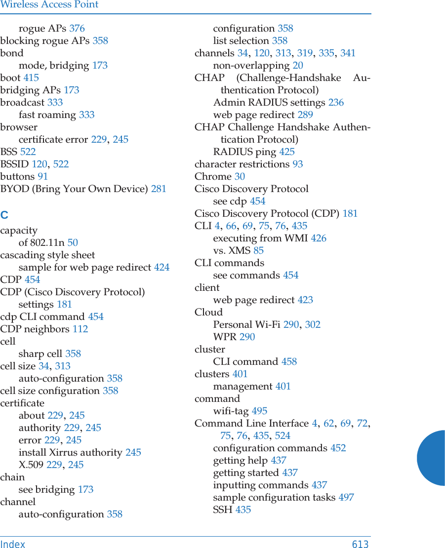 Wireless Access PointIndex 613rogue APs 376blocking rogue APs 358bondmode, bridging 173boot 415bridging APs 173broadcast 333fast roaming 333browsercertificate error 229, 245BSS 522BSSID 120, 522buttons 91BYOD (Bring Your Own Device) 281Ccapacityof 802.11n 50cascading style sheetsample for web page redirect 424CDP 454CDP (Cisco Discovery Protocol)settings 181cdp CLI command 454CDP neighbors 112cellsharp cell 358cell size 34, 313auto-configuration 358cell size configuration 358certificateabout 229, 245authority 229, 245error 229, 245install Xirrus authority 245X.509 229, 245chainsee bridging 173channelauto-configuration 358configuration 358list selection 358channels 34, 120, 313, 319, 335, 341non-overlapping 20CHAP (Challenge-Handshake Au-thentication Protocol)Admin RADIUS settings 236web page redirect 289CHAP Challenge Handshake Authen-tication Protocol)RADIUS ping 425character restrictions 93Chrome 30Cisco Discovery Protocolsee cdp 454Cisco Discovery Protocol (CDP) 181CLI 4, 66, 69, 75, 76, 435executing from WMI 426vs. XMS 85CLI commandssee commands 454clientweb page redirect 423CloudPersonal Wi-Fi 290, 302WPR 290clusterCLI command 458clusters 401management 401commandwifi-tag 495Command Line Interface 4, 62, 69, 72, 75, 76, 435, 524configuration commands 452getting help 437getting started 437inputting commands 437sample configuration tasks 497SSH 435