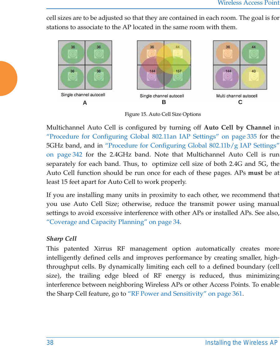 Wireless Access Point38 Installing the Wireless APcell sizes are to be adjusted so that they are contained in each room. The goal is for stations to associate to the AP located in the same room with them.  Figure 15. Auto Cell Size OptionsMultichannel Auto Cell is configured by turning off Auto Cell by Channel in “Procedure for Configuring Global 802.11an IAP Settings” on page 335 for the 5GHz band, and in “Procedure for Configuring Global 802.11b/g IAP Settings” on page 342 for the 2.4GHz band. Note that Multichannel Auto Cell is run separately for each band. Thus, to  optimize cell size of both 2.4G and 5G, the Auto Cell function should be run once for each of these pages. APs must be at least 15 feet apart for Auto Cell to work properly.If you are installing many units in proximity to each other, we recommend that you use Auto Cell Size; otherwise, reduce the transmit power using manual settings to avoid excessive interference with other APs or installed APs. See also, “Coverage and Capacity Planning” on page 34.Sharp CellThis patented Xirrus RF management option automatically creates more intelligently defined cells and improves performance by creating smaller, high-throughput cells. By dynamically limiting each cell to a defined boundary (cell size), the trailing edge bleed of RF energy is reduced, thus minimizing interference between neighboring Wireless APs or other Access Points. To enable the Sharp Cell feature, go to “RF Power and Sensitivity” on page 361. ABC