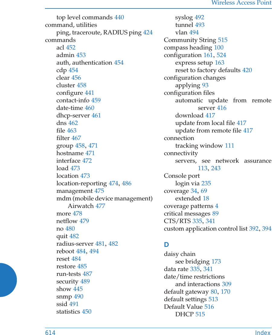 Wireless Access Point614 Indextop level commands 440command, utilitiesping, traceroute, RADIUS ping 424commandsacl 452admin 453auth, authentication 454cdp 454clear 456cluster 458configure 441contact-info 459date-time 460dhcp-server 461dns 462file 463filter 467group 458, 471hostname 471interface 472load 473location 473location-reporting 474, 486management 475mdm (mobile device management)Airwatch 477more 478netflow 479no 480quit 482radius-server 481, 482reboot 484, 494reset 484restore 485run-tests 487security 489show 445snmp 490ssid 491statistics 450syslog 492tunnel 493vlan 494Community String 515compass heading 100configuration 161, 524express setup 163reset to factory defaults 420configuration changesapplying 93configuration filesautomatic update from remote server 416download 417update from local file 417update from remote file 417connectiontracking window 111connectivityservers, see network assurance113, 243Console portlogin via 235coverage 34, 69extended 18coverage patterns 4critical messages 89CTS/RTS 335, 341custom application control list 392, 394Ddaisy chainsee bridging 173data rate 335, 341date/time restrictionsand interactions 309default gateway 80, 170default settings 513Default Value 516DHCP 515