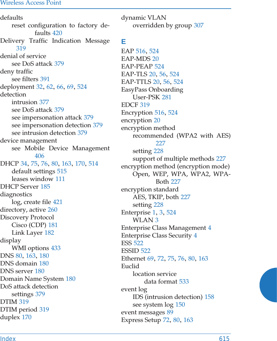 Wireless Access PointIndex 615defaultsreset configuration to factory de-faults 420Delivery Traffic Indication Message319denial of servicesee DoS attack 379deny trafficsee filters 391deployment 32, 62, 66, 69, 524detectionintrusion 377see DoS attack 379see impersonation attack 379see impersonation detection 379see intrusion detection 379device managementsee Mobile Device Management406DHCP 34, 75, 76, 80, 163, 170, 514default settings 515leases window 111DHCP Server 185diagnosticslog, create file 421directory, active 260Discovery ProtocolCisco (CDP) 181Link Layer 182displayWMI options 433DNS 80, 163, 180DNS domain 180DNS server 180Domain Name System 180DoS attack detectionsettings 379DTIM 319DTIM period 319duplex 170dynamic VLANoverridden by group 307EEAP 516, 524EAP-MDS 20EAP-PEAP 524EAP-TLS 20, 56, 524EAP-TTLS 20, 56, 524EasyPass OnboardingUser-PSK 281EDCF 319Encryption 516, 524encryption 20encryption methodrecommended (WPA2 with AES)227setting 228support of multiple methods 227encryption method (encryption mode)Open, WEP, WPA, WPA2, WPA-Both 227encryption standardAES, TKIP, both 227setting 228Enterprise 1, 3, 524WLAN 3Enterprise Class Management 4Enterprise Class Security 4ESS 522ESSID 522Ethernet 69, 72, 75, 76, 80, 163Euclidlocation servicedata format 533event logIDS (intrusion detection) 158see system log 150event messages 89Express Setup 72, 80, 163